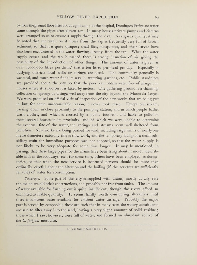 bath on the ground floor after about eight a.m. ; at the hospital, Domingos Freire, no water came through the pipes after eleven a.m. In many houses private pumps and cisterns were arranged so as to ensure a supply through the day. As regards quality, it may be noted that the water as it flows from the tap is frequently very full of brown sediment, so that it is quite opaque ; dead flies, mosquitoes, and their larvae have also been encountered in the water flowing directly from the tap. When the water supply ceases and the tap is turned there is strong insuction of air giving the possibility of the introduction of other things. The amount of water is given as over 1,000,000 litres per diem,1 that is ten litres per head per day. Especially in outlying districts local wells or springs are used. The community generally is wasteful, and much water finds its way in watering gardens, etc. Public standpipes are provided about the city so that the poor can obtain water free of charge ; in houses where it is laid on it is taxed by meters. The gathering ground is a charming collection of springs at Utinga well away from the city beyond the Marco da Legua. We were promised an official visit of inspection of the new works that are being put in, but, for some unaccountable reason, it never took place. Except one stream, passing down in close proximity to the pumping station, and in which people bathe, wash clothes, and which is crossed by a public footpath, and liable to pollution from several houses in its proximity, and of which we were unable to determine the eventual fate of the water, the springs and streams seem well sheltered from pollution. New works are being pushed forward, including large mains of nearlyone metre diameter; naturally this is slow work, and the temporary laying of a small sub¬ sidiary main for immediate purposes was not adopted, so that the water supply is not likely to be very adequate for some time longer. It may be mentioned, in passing, that these large pipes for the mains have been lying about in most indescrib¬ able filth in the roadways, etc., for some time, others have been employed as dormi¬ tories, so that when the new service is instituted persons should be more than ordinarily careful about the filtration and the boiling (if the servants are sufficiently reliable) of water for consumption. Sewerage. Some part of the city is supplied with drains, mostly at any rate the mains are old brick constructions, and probably not free from faults. The amount of water available for flushing out is quite insufficient, though the rivers afford an unlimited available quantity. It seems hardly worth considering alterations until there is sufficient water available for efficient water carriage. Probably the major part is served by cesspools ; these are such that in many cases the watery constituents are said to filter away into the sand, leaving a very slight amount of solid residue ; those which I saw, however, were full of water, and formed an abundant source of the C.fatigans mosquito. 1. The State of Para, 1893, p. 113.