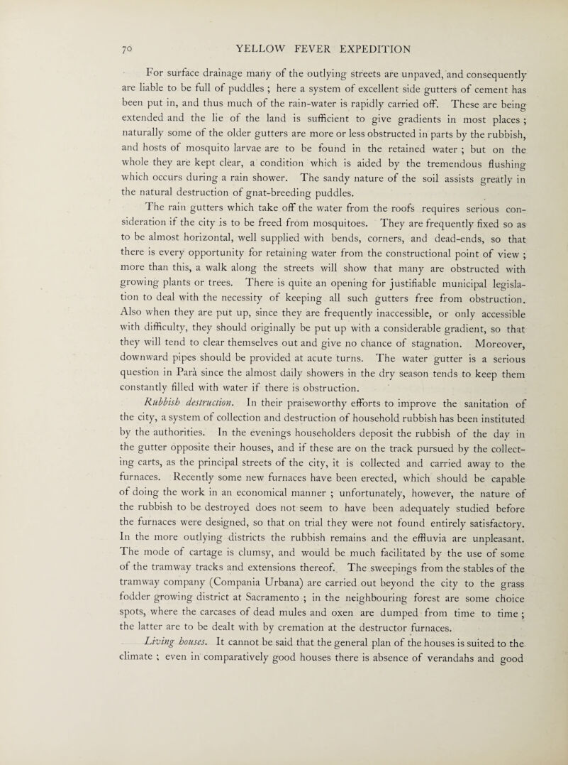 For surface drainage many of the outlying streets are unpaved, and consequently are liable to be full of puddles ; here a system of excellent side gutters of cement has been put in, and thus much of the rain-water is rapidly carried off. These are being extended and the lie of the land is sufficient to give gradients in most places ; naturally some of the older gutters are more or less obstructed in parts by the rubbish, and hosts of mosquito larvae are to be found in the retained water ; but on the whole they are kept clear, a condition which is aided by the tremendous flushing which occurs during a rain shower. The sandy nature of the soil assists greatly in the natural destruction of gnat-breeding puddles. The rain gutters which take off the water from the roofs requires serious con¬ sideration if the city is to be freed from mosquitoes. They are frequently fixed so as to be almost horizontal, well supplied with bends, corners, and dead-ends, so that there is every opportunity for retaining water from the constructional point of view ; more than this, a walk along the streets will show that many are obstructed with growing plants or trees. There is quite an opening for justifiable municipal legisla¬ tion to deal with the necessity of keeping all such gutters free from obstruction. Also when they are put up, since they are frequently inaccessible, or only accessible with difficulty, they should originally be put up with a considerable gradient, so that they will tend to clear themselves out and give no chance of stagnation. Moreover, downward pipes should be provided at acute turns. The water gutter is a serious question in Para since the almost daily showers in the dry season tends to keep them constantly filled with water if there is obstruction. Rubbish destruction. In their praiseworthy efforts to improve the sanitation of the city, a system of collection and destruction of household rubbish has been instituted by the authorities. In the evenings householders deposit the rubbish of the day in the gutter opposite their houses, and if these are on the track pursued by the collect¬ ing carts, as the principal streets of the city, it is collected and carried away to the furnaces. Recently some new furnaces have been erected, which should be capable of doing the work in an economical manner ; unfortunately, however, the nature of the rubbish to be destroyed does not seem to have been adequately studied before the furnaces were designed, so that on trial they were not found entirely satisfactory. In the more outlying districts the rubbish remains and the effluvia are unpleasant. The mode of cartage is clumsy, and would be much facilitated by the use of some of the tramway tracks and extensions thereof. The sweepings from the stables of the tramway company (Compania Urbana) are carried out beyond the city to the grass fodder growing district at Sacramento ; in the neighbouring forest are some choice spots, where the carcases of dead mules and oxen are dumped from time to time ; the latter are to be dealt with by cremation at the destructor furnaces. Living houses. It cannot be said that the general plan of the houses is suited to the climate ; even in comparatively good houses there is absence of verandahs and good