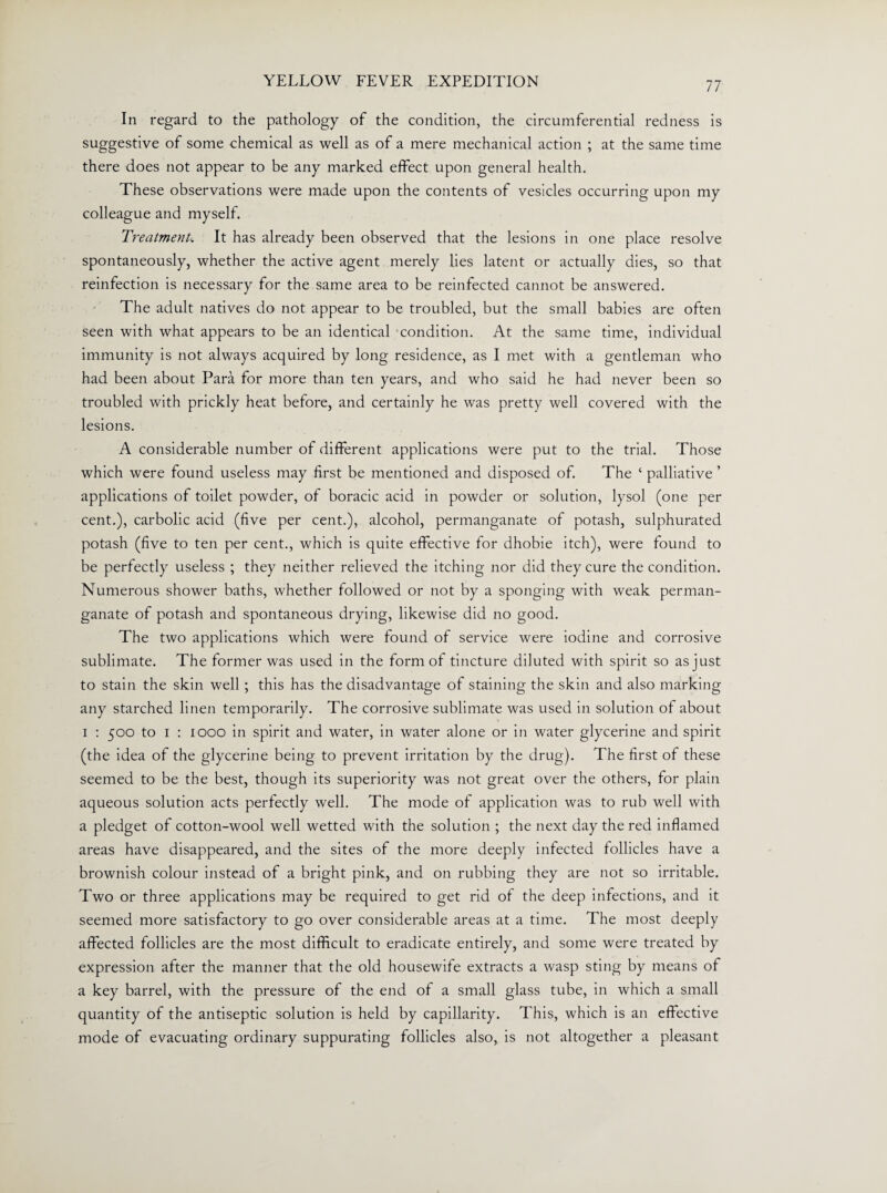 In regard to the pathology of the condition, the circumferential redness is suggestive of some chemical as well as of a mere mechanical action ; at the same time there does not appear to be any marked effect upon general health. These observations were made upon the contents of vesicles occurring upon my colleague and myself. Treatments It has already been observed that the lesions in one place resolve spontaneously, whether the active agent merely lies latent or actually dies, so that reinfection is necessary for the same area to be reinfected cannot be answered. The adult natives do not appear to be troubled, but the small babies are often seen with what appears to be an identical condition. At the same time, individual immunity is not always acquired by long residence, as I met with a gentleman who had been about Para for more than ten years, and who said he had never been so troubled with prickly heat before, and certainly he was pretty well covered with the lesions. A considerable number of different applications were put to the trial. Those which were found useless may first be mentioned and disposed of. The ‘ palliative ’ applications of toilet powder, of boracic acid in powder or solution, lysol (one per cent.), carbolic acid (five per cent.), alcohol, permanganate of potash, sulphurated potash (five to ten per cent., which is quite effective for dhobie itch), were found to be perfectly useless ; they neither relieved the itching nor did they cure the condition. Numerous shower baths, whether followed or not by a sponging with weak perman¬ ganate of potash and spontaneous drying, likewise did no good. The two applications which were found of service were iodine and corrosive sublimate. The former was used in the form of tincture diluted with spirit so as just to stain the skin well ; this has the disadvantage of staining the skin and also marking any starched linen temporarily. The corrosive sublimate was used in solution of about i : 500 to 1 : 1000 in spirit and water, in water alone or in water glycerine and spirit (the idea of the glycerine being to prevent irritation by the drug). The first of these seemed to be the best, though its superiority was not great over the others, for plain aqueous solution acts perfectly well. The mode of application was to rub well with a pledget of cotton-wool well wetted with the solution ; the next day the red inflamed areas have disappeared, and the sites of the more deeply infected follicles have a brownish colour instead of a bright pink, and on rubbing they are not so irritable. Two or three applications may be required to get rid of the deep infections, and it seemed more satisfactory to go over considerable areas at a time. The most deeply affected follicles are the most difficult to eradicate entirely, and some were treated by expression after the manner that the old housewife extracts a wasp sting by means of a key barrel, with the pressure of the end of a small glass tube, in which a small quantity of the antiseptic solution is held by capillarity. This, which is an effective mode of evacuating ordinary suppurating follicles also, is not altogether a pleasant