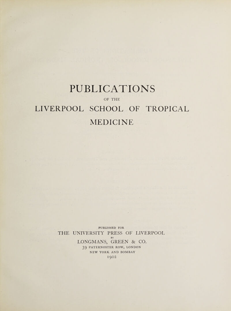 PUBLICATIONS OF THE LIVERPOOL SCHOOL OF TROPICAL MEDICINE PUBLISHED FOR THE UNIVERSITY PRESS OF LIVERPOOL BY LONGMANS, GREEN & CO. 39 PATERNOSTER ROW, LONDON NEW YORK AND BOMBAY 1902