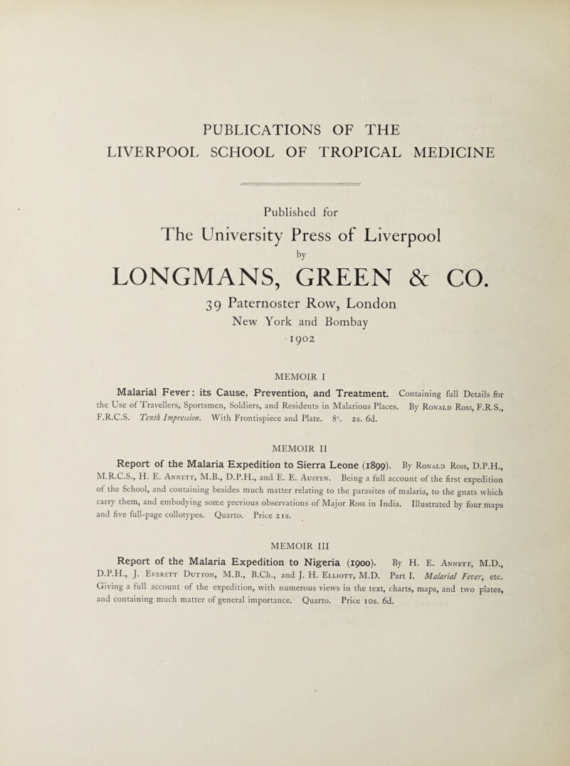 PUBLICATIONS OF THE LIVERPOOL SCHOOL OF TROPICAL MEDICINE Published for The University Press of Liverpool LONGMANS, GREEN & CO. 39 Paternoster Row, London New York and Bombay 1902 MEMOIR I Malarial Fever: its Cause, Prevention, and Treatment. Containing full Details for the Use of Travellers, Sportsmen, Soldiers, and Residents in Malarious Places. By Ronald Ross, F.R.S., F.R.C.S. Tenth Impression. With Frontispiece and Plate. 8°. 2s. 6d. MEMOIR II Report of the Malaria Expedition to Sierra Leone (1899). By Ronald Ross, D.P.H., M.R.C.S., H. E. Annett, M.B., D.P.H., and E. E. Austen. Being a full account of the first expedition of the School, and containing besides much matter relating to the parasites of malaria, to the gnats which cair> them, and embodying some pievious observations of Major Ross m India. Illustrated by four maps and five full-page collotypes. Quarto. Price 21s. MEMOIR III Report of the Malaria Expedition to Nigeria (1900). By H. E. Annett, M.D., D.P.H., J. Everett Dutton, M.B., B.Ch., and J. H. Elliott, M.D. Part I. Malarial Fever, etc. Giving a full account of the expedition, with numerous views in the text, charts, maps, and two plates, and containing much matter of general importance. Quarto. Price 10s. 6d.