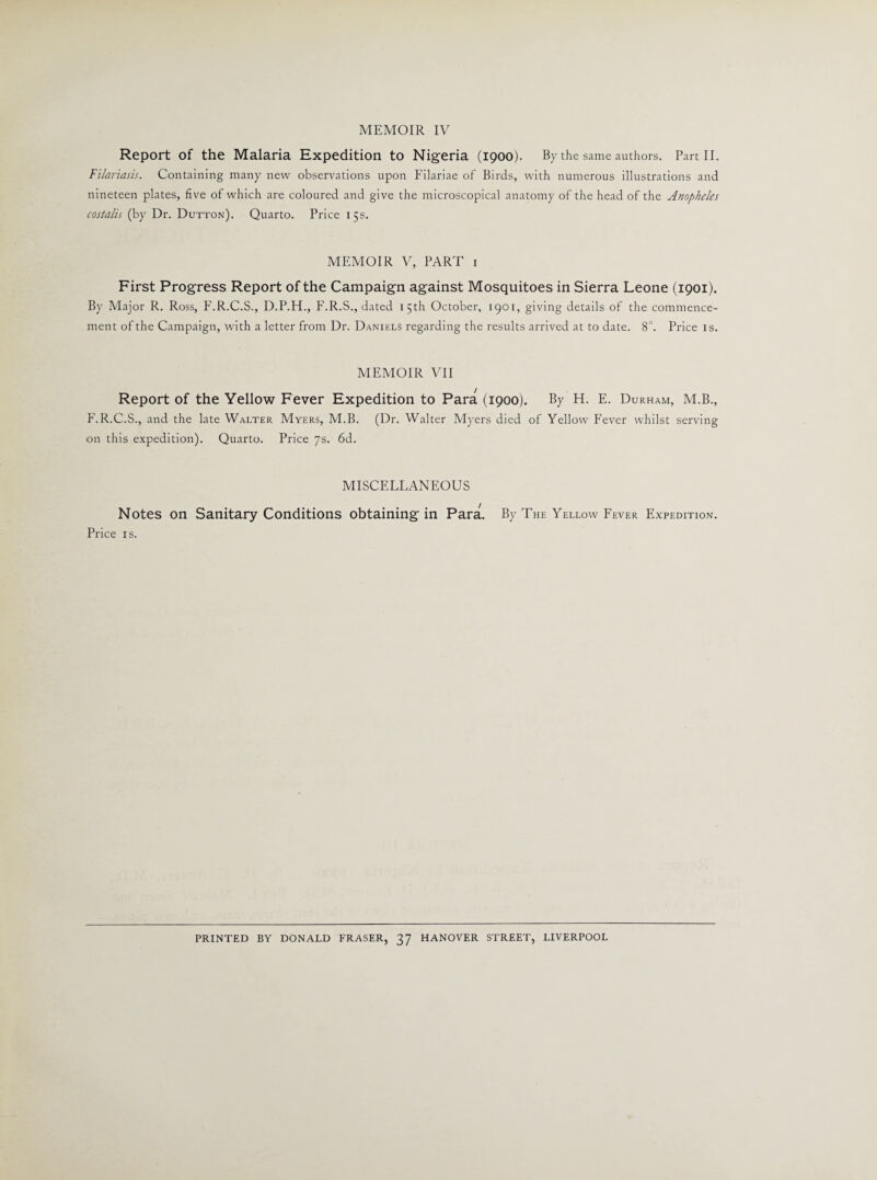 MEMOIR IV Report of the Malaria Expedition to Nigeria (1900). By the same authors. Part II. Filariasis. Containing many new observations upon Filariae of Birds, with numerous illustrations and nineteen plates, five of which are coloured and give the microscopical anatomy of the head of the A?iopheles costalis (by Dr. Dutton). Quarto. Price 15s. MEMOIR V, PART 1 First Progress Report of the Campaign against Mosquitoes in Sierra Leone (1901). By Major R. Ross, F.R.C.S., D.P.H., F.R.S., dated 15th October, 1901, giving details of the commence¬ ment of the Campaign, with a letter from Dr. Daniels regarding the results arrived at to date. 8°. Price is. MEMOIR VII Report of the Yellow Fever Expedition to Para (1900). By H. E. Durham, M.B., F.R.C.S., and the late Walter Myers, M.B. (Dr. Walter Myers died of Yellow Fever whilst serving on this expedition). Quarto. Price 7s. 6d. MISCELLANEOUS Notes on Sanitary Conditions obtaining in Para. By The Yellow Fever Expedition. Price is. PRINTED BY DONALD FRASER, 37 HANOVER STREET, LIVERPOOL