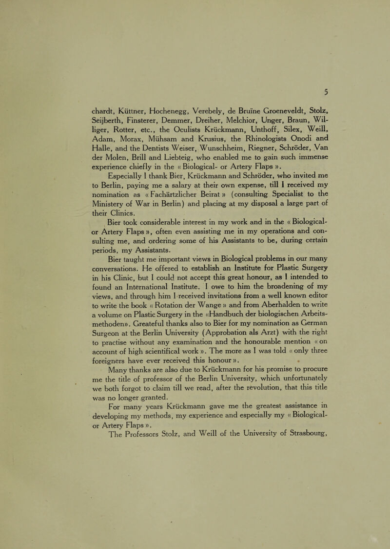 chardt, Kiittner, Hochenegg, Verebely, de Bruine Groeneveldt, Stolz, Seijberth, Finsterer, Demmer, Dreiher, Melchior, Unger, Braun, Wil- liger, Rotter, etc., the Oculists Kriickmann, Unthoff, Silex, Weill, Adam, Morax, Miihsam and Krusius, the Rhinologists Onodi and Halle, and the Dentists Weiser, Wunschheim, Riegner, Schroder, Van der Molen, Brill and Liebteig, who enabled me to gain such immense experience chiefly in the « Biological- or Artery Flaps ». Especially 1 thank Bier, Kriickmann and Schroder, who invited me to Berlin, paying me a salary at their own expense, till 1 received my nomination as a Fachartzlicher Beirat » (consulting Specialist to the Ministery of War in Berlin) and placing at my disposal a large part of their Clinics. Bier took considerable interest in my work and in the « Biological- or Artery Flaps)), often even assisting me in my operations and con¬ sulting me, and ordering some of his Assistants to be, during certain periods, my Assistants. Bier taught me important views in Biological problems in our many conversations. He offered to establish an Institute for Plastic Surgery in his Clinic, but I could not accept this great honour, as 1 intended to found an International Institute. I owe to him the broadening of my views, and through him I received invitations from a well known editor to write the book « Rotation der Wange » and from Aberhalden to write a volume on Plastic Surgery in the «Handbuch der biologischen Arbeits- methoden)). Greateful thanks also to Bier for my nomination as German Surgeon at the Berlin University (Approbation als Arzt) with the right to practise without any examination and the honourable mention « on account of high scientifical work ». The more as I was told « only three foreigners have ever received this honour)). Many thanks are also due to Kriickmann for his promise to procure me the title of professor of the Berlin University, which unfortunately we both forgot to claim till we read, after the revolution, that this title was no longer granted. For many years Kriickmann gave me the greatest assistance in developing my methods, my experience and especially my « Biological- or Artery Flaps ». The Professors Stolz, and Weill of the University of Strasbourg,