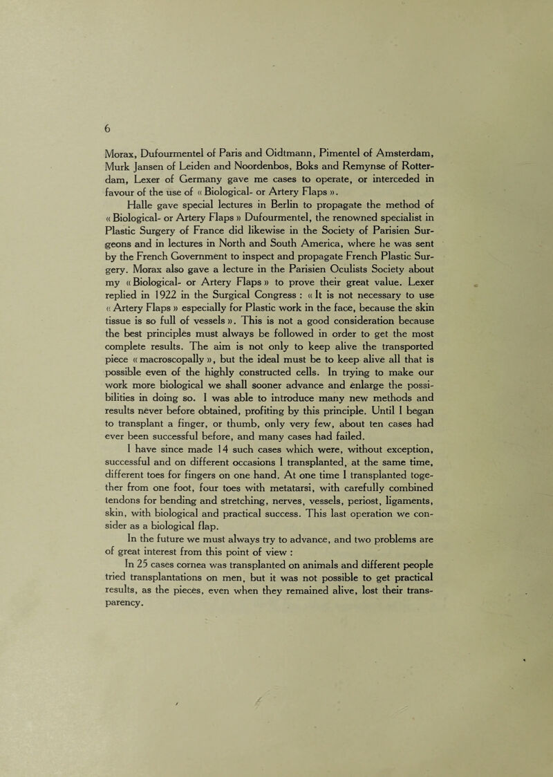 Morax, Dufourmentel of Paris and Oidtmann, Pimentel of Amsterdam, Murk Jansen of Leiden and Noordenbos, Boks and Remynse of Rotter¬ dam, Lexer of Germany gave me cases to operate, or interceded in favour of the use of « Biological- or Artery Flaps ». Halle gave special lectures in Berlin to propagate the method of (( Biological- or Artery Flaps » Dufourmentel, the renowned specialist in Plastic Surgery of France did likewise in the Society of Parisien Sur¬ geons and in lectures in North and South America, where he was sent by the French Government to inspect and propagate French Plastic Sur¬ gery. Morax also gave a lecture in the Parisien Oculists Society about my ((Biological- or Artery Flaps » to prove their great value. Lexer replied in 1922 in the Surgical Congress : « It is not necessary to use (( Artery Flaps » especially for Plastic work in the face, because the skin tissue is so full of vessels ». This is not a good consideration because the best principles must always be followed in order to get the most complete results. The aim is not only to keep alive the transported piece « macroscopally )), but the ideal must be to keep alive all that is possible even of the highly constructed cells. In trying to make our work more biological we shall sooner advance and enlarge the possi¬ bilities in doing so. I was able to introduce many new methods and results never before obtained, profiting by this principle. Until I began to transplant a finger, or thumb, only very few, about ten cases had ever been successful before, and many cases had failed. I have since made 14 such cases which were, without exception, successful and on different occasions I transplanted, at the same time, different toes for fingers on one hand. At one time I transplanted toge¬ ther from one foot, four toes with metatarsi, with carefully combined tendons for bending and stretching, nerves, vessels, periost, ligaments, skin, with biological and practical success. This last operation we con¬ sider as a biological flap. In the future we must always try to advance, and two problems are of great interest from this point of view : In 25 cases cornea was transplanted on animals and different people tried transplantations on men, but it was not possible to get practical results, as the pieces, even when they remained alive, lost their trans¬ parency. /