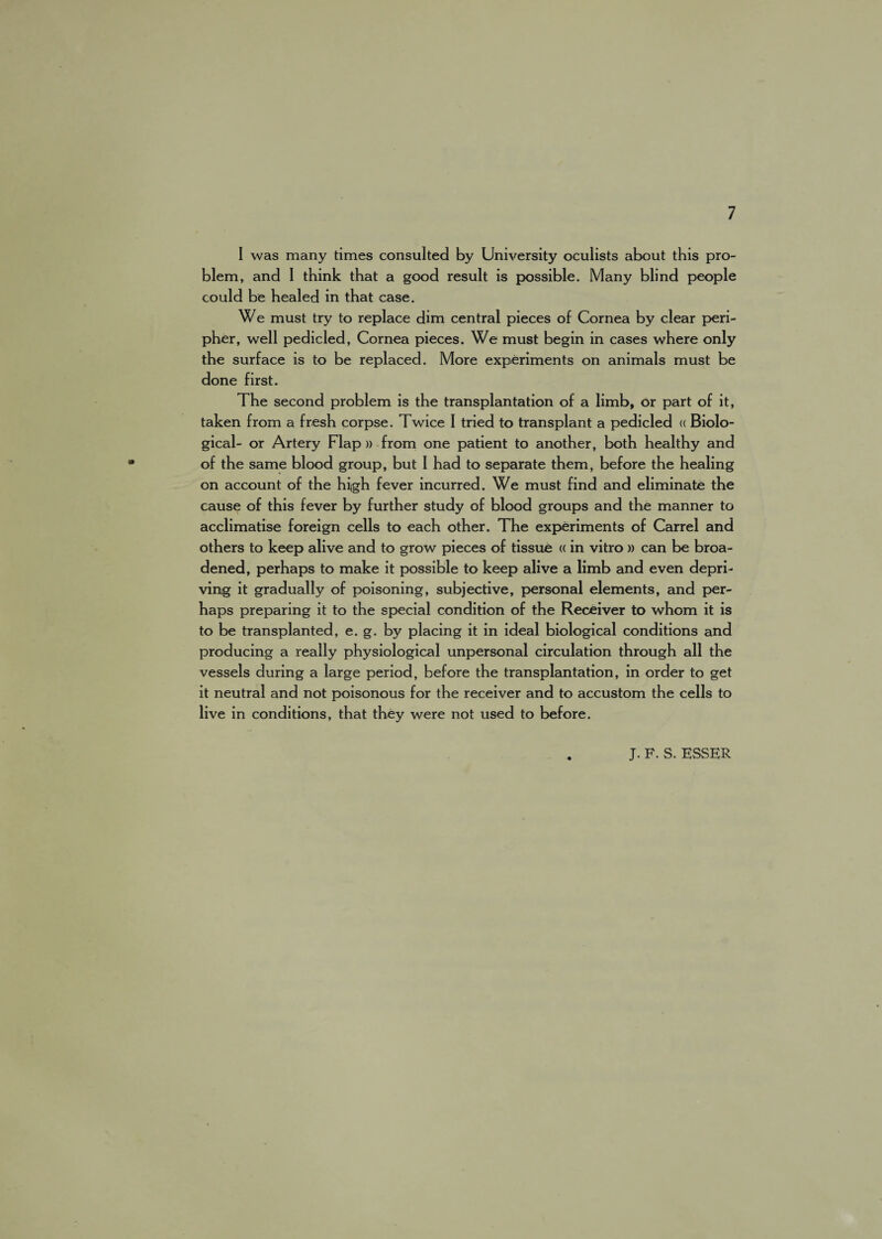 I was many times consulted by University oculists about this pro¬ blem, and I think that a good result is possible. Many blind people could be healed in that case. We must try to replace dim central pieces of Cornea by clear peri- pher, well pedicled, Cornea pieces. We must begin in cases where only the surface is to be replaced. More experiments on animals must be done first. The second problem is the transplantation of a limb, or part of it, taken from a fresh corpse. Twice I tried to transplant a pedicled « Biolo¬ gical- or Artery Flap » from one patient to another, both healthy and of the same blood group, but I had to separate them, before the healing on account of the high fever incurred. We must find and eliminate the cause of this fever by further study of blood groups and the manner to acclimatise foreign cells to each other. The experiments of Carrel and others to keep alive and to grow pieces of tissue ((in vitro » can be broa¬ dened, perhaps to make it possible to keep alive a limb and even depri¬ ving it gradually of poisoning, subjective, personal elements, and per¬ haps preparing it to the special condition of the Receiver to whom it is to be transplanted, e. g. by placing it in ideal biological conditions and producing a really physiological unpersonal circulation through all the vessels during a large period, before the transplantation, in order to get it neutral and not poisonous for the receiver and to accustom the cells to live in conditions, that they were not used to before. J. F. S. KSSER