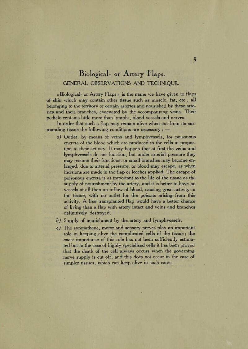 Biological- or Artery 1 laps. GENERAL OBSERVATIONS AND TECHNIQUE. (( Biological- or Artery Flaps » is the name we have given to flaps of skin which may contain other tissue such as muscle, fat, etc., all belonging to the territory of certain arteries and nourished by these arte¬ ries and their branches, evacuated by the accompanying veins. Their pedicle contains little more than lymph-, blood vessels and nerves. In order that such a flap may remain alive when cut from its sur¬ rounding tissue the following conditions are necessary : — a) Outlet, by means of veins and lymph vessels, for poisonous encreta of the blood which are produced in the cells in propor¬ tion to their activity. It may happen that at first the veins and lymphvessels do not function, but under arterial pressure they may resume their functions, or small branches may become en¬ larged, due to arterial pressure, or blood may escape, as when incisions are made in the flap or leeches applied. The escape of poisonous encreta is as important to the life of the tissue as the supply of nourishment by the artery, and it is better to have no vessels at all than an inflow of blood, causing great activity in the tissue, with no outlet for the poisons arising from this activity. A free transplanted flap would have a better chance of living than a flap with artery intact and veins and branches definitively destroyed. b) Supply of nourishment by the artery and lymphvessels. c) The sympathetic, motor and sensory nerves play an important role in keeping alive the complicated cells of the tissue ; the exact importance of this role has not been sufficiently estima¬ ted but in the case of highly specialised cells it has been proved that the death of the cell always occurs when the governing nerve supply is cut off, and this does not occur in the case of simpler tissues, which can keep alive in such cases.