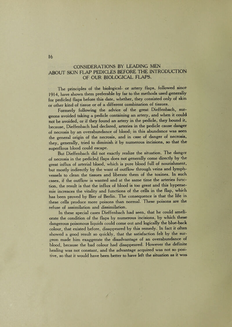 CONSIDERATIONS BY LEADING MEN ABOUT SKIN FLAP PEDICLES BEFORE THE INTRODUCTION OF OUR BIOLOGICAL FLAPS. The principles of the biological- or artery flaps, followed since 1914, have shown them preferable by far to the methods used generally for pedicled flaps before this date, whether, they consisted only of skin or other kind of tissue or of a different combination of tissues. Formerly following the advice of the great Dieffenbach, sur¬ geons avoided taking a pedicle containing an artery, and when it could not be avoided, or if they found an artery in the pedicle, they bound it, because, Dieffenbach had declared, arteries in the pedicle cause danger of necrosis by an overabundance of blood; in this abundance was seen the general origin of the necrosis, and in case of danger of necrosis, they, generally, tried to diminish it by numerous incisions, so that the superflous blood could escape. But Dieffenbach did not exactly realize the situation. The danger of necrosis in the pedicled flaps does not generally come directly by the great influx of arterial blood, which is pure blood full of nourishment, but mostly indirectly by the want of outflow through veins and lymph- vessels to clean the tissues and liberate them of the toxines. In such cases, if the outflow is wanted and at the same time the arteries func¬ tion, the result is that the influx of blood is too great and this hyperae- mie increaces the vitality and functions of the cells in the flap, which has been proved by Bier of Berlin. The consequence is that the life in these cells produce more poisons than normal. These poisons are the refuse of assimilation and dissimilation. In these special cases Dieffenbach had seen, that he could ameli¬ orate the condition of the flaps by numerous incisions, by which these dangerous poisonous liquids could come out and logically the blue-back colour, that existed before, disappeared by this remedy. In fact it often showed a good result so quickly, that the satisfaction felt by the sur¬ geon made him exaggerate the disadvantage of an overabundance of blood, because the bad colour had disappeared. However the definite healing was not constant, and the advantage acquired was not so posi¬ tive, so that it would have been better to have left the situation as it was
