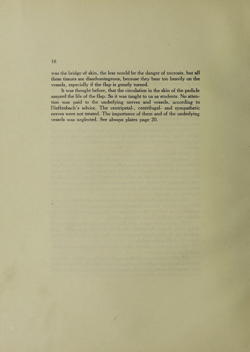 was the bridge of skin, the less would be the danger of necrosis, but all these tissues are disadvantageous, because they bear too heavily on the vessels, especially if the flap is greatly turned. It was thought before, that the circulation in the skin of the pedicle assured the life of the flap. So it was taught to us as students. No atten¬ tion was paid to the underlying nerves and vessels, according to Dieffenbach’s advice. The centripetal-, centrifugal- and sympathetic nerves were not treated. The importance of them and of the underlying vessels was neglected. See always plates page 20.