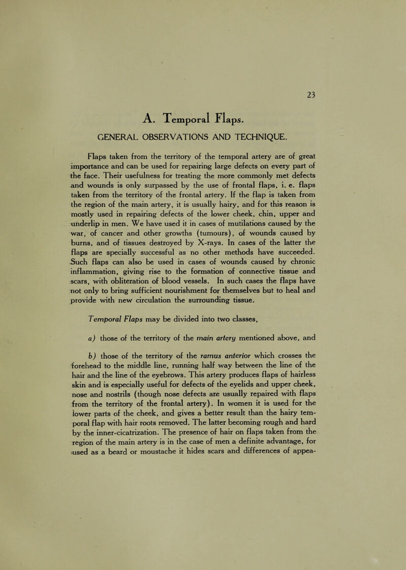 A. Temporal Flaps. GENERAL OBSERVATIONS AND TECHNIQUE. Flaps taken from the territory of the temporal artery are of great importance and can be used for repairing large defects on every part of the face. Their usefulness for treating the more commonly met defects and wounds is only surpassed by the use of frontal flaps, i. e. flaps taken from the territory of the frontal artery. If the flap is taken from the region of the main artery, it is usually hairy, and for this reason is mostly used in repairing defects of the lower cheek, chin, upper and underlip in men. We have used it in cases of mutilations caused by the war, of cancer and other growths (tumours), of wounds caused by burns, and of tissues destroyed by X-rays. In cases of the latter the flaps are specially successful as no other methods have succeeded. Such flaps can also be used in cases of wounds caused by chronic inflammation, giving rise to the formation of connective tissue and scars, with obliteration of blood vessels. In such cases the flaps have not only to bring sufficient nourishment for themselves but to heal and provide with new circulation the surrounding tissue. Temporal Flaps may be divided into two classes, a) those of the territory of the main artery mentioned above, and b) those of the territory of the ramus anterior which crosses the forehead to the middle line, running half way between the line of the hair and the line of the eyebrows. This artery produces flaps of hairless skin and is especially useful for defects of the eyelids and upper cheek, nose and nostrils (though nose defects are usually repaired with flaps from the territory of the frontal artery). In women it is used for the lower parts of the cheek, and gives a better result than the hairy tem¬ poral flap with hair roots removed. The latter becoming rough and hard by the inner-cicatrization. The presence of hair on flaps taken from the region of the main artery is in the case of men a definite advantage, for sused as a beard or moustache it hides scars and differences of appea-