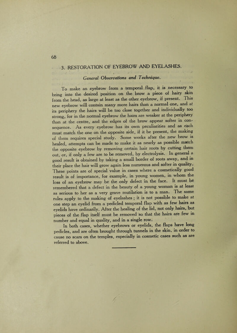 3. RESTORATION OF EYEBROW AND EYELASHES. * • .. 1 ■' • , «v •• \ - • . , ;• *\ > , . .j General Observations and Technique. •. ..« * * ’ > To make an eyebrow from a temporal flap, it is necessary to bring into the desired position on the brow a piece of hairy skin from the head, as large at least as the other eyebrow, if present. This new eyebrow will contain many more hairs than a normal one, and at its periphery the hairs will be too close together and individually too strong, for in the normal eyebrow the hairs are weaker at the periphery than at the centre, and the edges of the brow appear softer in con¬ sequence. As every eyebrow has its own peculiarities and as each must match the one on the opposite side, if it be present, the making of them requires special study. Some weeks after the new brow is healed, attempts can be made to make it as nearly as possible match the opposite eyebrow by removing certain hair roots by cutting them out, or, if only a few are to be removed, by electrolysis. In general a good result is obtained by taking a small border of roots away, and in their place the hair will grow again less numerous and softer in quality. These points are of special value in cases where a cosmetically good result is of importance, for example, in young women, in whom the loss of an eyebrow may be the only defect in the face. It must be remembered that a defect in the beauty of a young woman is at least as serious to her as a very grave mutilation is to a man. The same rules apply to the making of eyelashes ; it is not possible to make at one step an eyelid from a pedicled temporal flap with as few hairs as eyelids have ordinarily. After the healing of the lid, not only hairs, but pieces of the flap itself must be removed so that the hairs are few in number and equal in quality, and in a single row. In both cases, whether eyebrows or eyelids, the flaps have long pedicles, and are often brought through tunnels in the skin, in order to cause no scars on the temples, especially in cosmetic cases such as are referred to above.