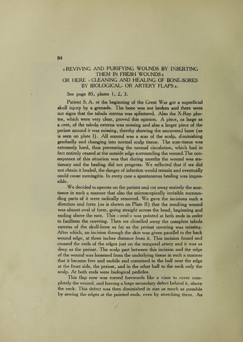 ((REVIVING AND PURIFYING WOUNDS BY INSERTING THEM IN FRESH WOUNDS» OR HERE ((CLEANING AND HEALING OF BONE-SORES BY BIOLOGICAL- OR ARTERY FLAPS ». See page 85, plates 1, 2, 3. Patient S. A. at the beginning of the Great War ,got a superficial skull injury by a grenade. The bone was not broken and there were not signs that the tabula interna was splintered. Also the X-Ray pho¬ tos, which were very clear, proved this opinion. A piece, as large as a cent, of the tabula externa was missing and also a larger piece of the periost around it was missing, thereby showing the uncovered bone (as is seen on plate I). All around was a scar of the scalp, diminishing gradually and changing into normal scalp tissue. The scar-tissue was extremely hard, thus preventing the normal circulation, which had in fact entirely ceased at the outside edge surrounding the wound.The con¬ sequence of this situation was that during months the wound was sta¬ tionary and the healing did not progress. We reflected that if we did not obtain it healed, the danger of infection would remain and eventually could cause meningitis. In every case a spontaneous healing was impos¬ sible. We decided to operate on the patient and cut away entirely the scar- tissue in such a manner that also the microscopically invisible surroun¬ ding parts of it were radically removed. We gave the incisions such a direction and form (as is shown on Plate II) that the resulting wound was almost oval of form, going straight across the head, beginning and ending above the ears. This « oval » was pointed at both ends in order to facilitate the covering. Then we chiselled away the complete tabula externa of the skull-bone as far as the periost covering was missing. After which, an incision through the skin was given parallel to the back wound edge, at three inches distance from it. This incision found and crossed the ends of the edges just on the temporal artery and it was as deep as the periost. The scalp part between this incision and the edge of the wound was loosened from the underlying tissue in such a manner that it became free and mobile and contained in the half near the edge at the front side, the periost, and in the other half to the neck only the scalp. At both ends were biological pedicles. This flap now was turned forewards like a vizor to cover com¬ pletely the wound, and leaving a large secundary defect behind it, above the neck. I his defect was then diminished in size as much as possible by sewing the edges at the pointed ends, even by stretching them. As