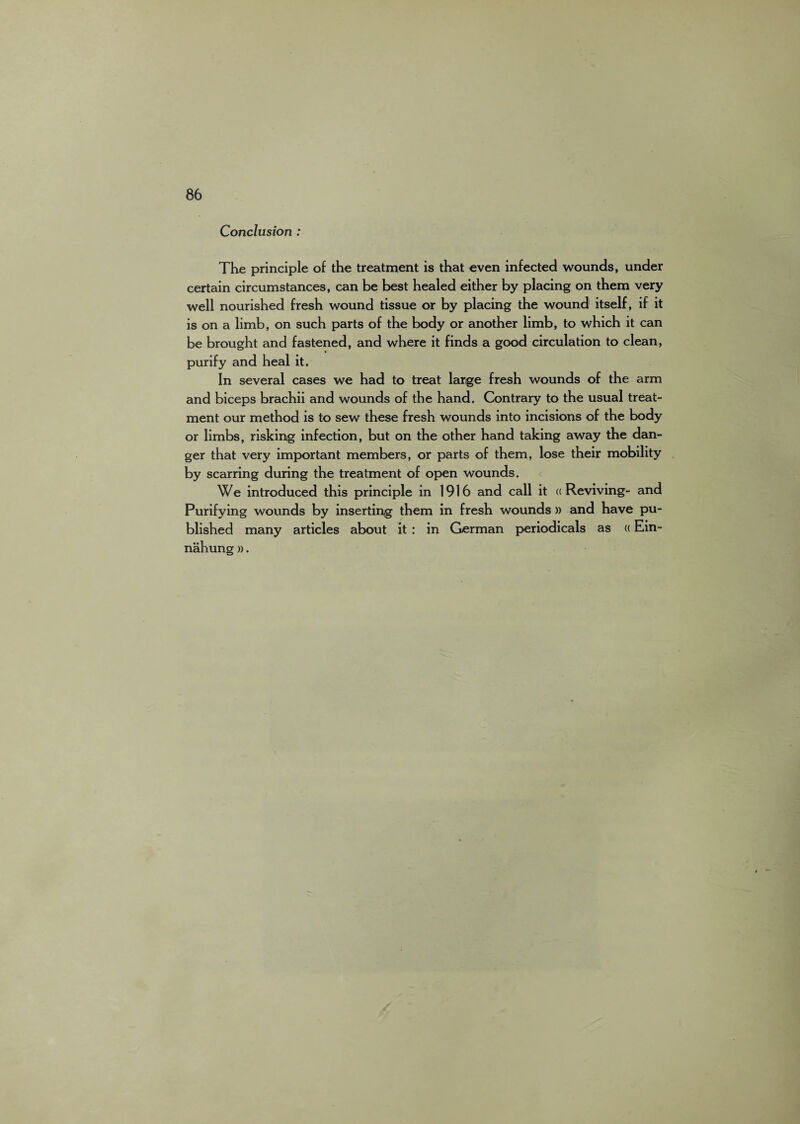 Conclusion : The principle of the treatment is that even infected wounds, under certain circumstances, can be best healed either by placing on them very well nourished fresh wound tissue or by placing the wound itself, if it is on a limb, on such parts of the body or another limb, to which it can be brought and fastened, and where it finds a good circulation to clean, purify and heal it. In several cases we had to treat large fresh wounds of the arm and biceps brachii and wounds of the hand. Contrary to the usual treat¬ ment our method is to sew these fresh wounds into incisions of the body or limbs, risking infection, but on the other hand taking away the dan¬ ger that very important members, or parts of them, lose their mobility by scarring during the treatment of open wounds. We introduced this principle in 1916 and call it ((Reviving- and Purifying wounds by inserting them in fresh wounds )) and have pu¬ blished many articles about it : in German periodicals as «Ein- nahung ».