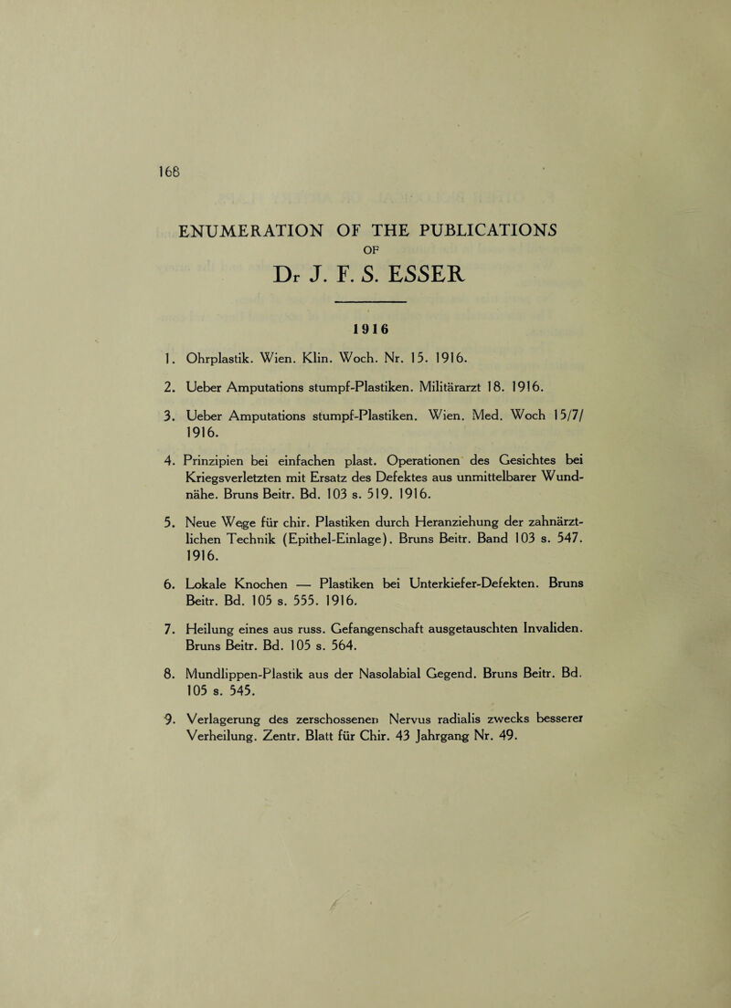 ENUMERATION OF THE PUBLICATIONS OF Dr J. F. S. ESSER 1916 1. Ohrplastik. Wien. Klin. Woch. Nr. 15. 1916. 2. Ueber Amputations stumpf-Plastiken. Militararzt 18. 1916. 3. Ueber Amputations stumpf-Plastiken. Wien. Med. Woch 15/7/ 1916. 4. Prinzipien bei einfachen plast. Operationen des Gesichtes bei Kriegsverletzten mit Ersatz des Defektes aus unmittelbarer Wund- nahe. Bruns Beitr. Bd. 103 s. 519. 1916. 5. Neue Wejge fiir chir. Plastiken durch Heranziehung der zahnarzt- lichen Technik (Epithel-Einlage). Bruns Beitr. Band 103 s. 547. 1916. 6. Lokale Knochen — Plastiken bei Unterkiefer-Defekten. Bruns Beitr. Bd. 105 s. 555. 1916. 7. Heilung eines aus russ. Gefangenschaft ausgetauschten Invaliden. Bruns Beitr. Bd. 105 s. 564. 8. Mundlippen-Plastik aus der Nasolabial Gegend. Bruns Beitr. Bd. 105 s. 545. 9- Verlagerung des zerschossenen Nervus radialis zwecks besserer Verheilung. Zentr. Blatt fiir Chir. 43 Jahrgang Nr. 49.