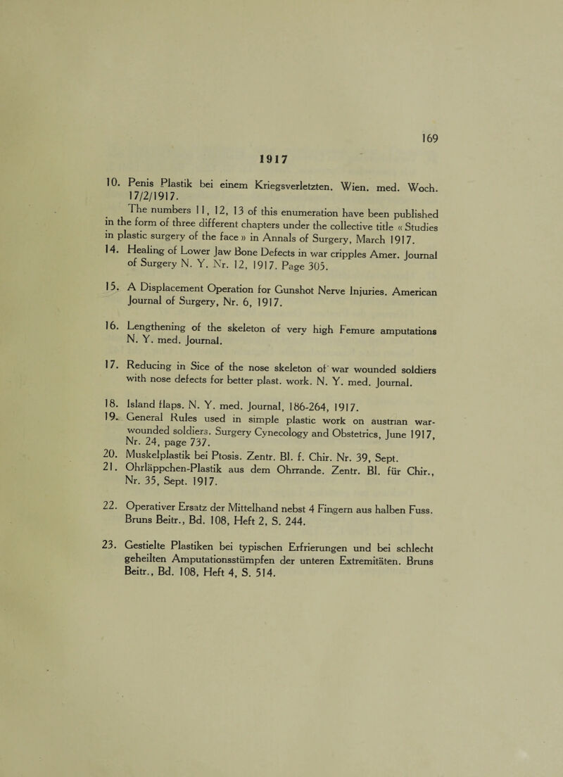 1917 10. Penis Plastik bei einem Kriegsverletzten. Wien. med. Woch 17/2/1917. . ^he num^ers 11. 12, 13 of this enumeration have been published in the form of three different chapters under the collective title « Studies m plastic surgery of the face » in Annals of Surgery, March 1917. 14. Healing of Lower Jaw Bone Defects in war cripples Amer. Journal of Surgery N. Y. Nr. 12, 1917. Page 303. 15. A Displacement Operation for Gunshot Nerve Injuries. American Journal of Surgery, Nr. 6, 1917. 16. Lengthening of the skeleton of very high JFemure amputations N. Y. med. Journal. 17. Reducing in Sice of the nose skeleton of war wounded soldiers with nose defects for better plast. work. N. Y. med. Journal. 18. Island flaps. N. Y. med. Journal, 186-264, 1917. 19. General Rules used in simple plastic work on austnan war- wounded soldiers. Surgery Cynecology and Obstetrics June 1917 Nr. 24, page 737. 20. Muskelplastik bei Ptosis. Zentr. Bl. f. Chir. Nr. 39, Sept. 21. Ohrlappchen-Plastik aus dem Ohrrande. Zentr. Bl. fiir Chir. Nr. 35, Sept. 1917. 22. Operativer Ersatz der Mittelhand nebst 4 Fingern aus halben Fuss. Bruns Beitr., Bd. 108, Heft 2, S. 244. 23. Gestielte Plastiken bei typischen Erfrierungen und bei schlecht geheilten Amputationsstiimpfen der unteren Extremitaten. Bruns Beitr., Bd. 108, Heft 4, S. 514.