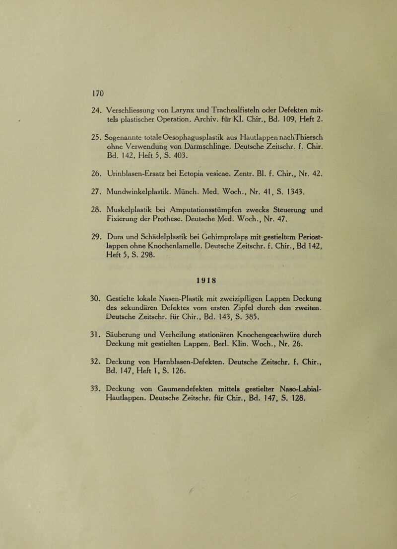 24. Verschliessung von Larynx und Trachealfisteln oder Defekten mit- tels plastischer Operation. Archiv. fiir KI. Chir., Bd. 109, Heft 2. 25. Sogenannte totale Oesophagusplastik aus Hautlappen nachThiersch ohne Verwendung von Darmschlinge. Deutsche Zeitschr. f. Chir. Bd. 142, Heft 5, S. 403. 26. Urinblasen-Ersatz bei Ectopia vesicae. Zentr. Bl. f. Chir., Nr. 42. 27. Mundwinkelplastik. Munch. Med. Woch., Nr. 41, S. 1343. 28. Muskelplastik bei Amputationsstiimpfen zwecks Steuerung und Fixierung der Prothese. Deutsche Med. Woch., Nr. 47. 29. Dura und Schadelplastik bei Gehirnprolaps mit gestieltem Periost- lappen ohne Knochenlamelle. Deutsche Zeitschr. f. Chir., Bd 142, Heft 5, S. 298. 1918 30. Gestielte lokale Nasen-PJastik mit zweizipfligen Lappen Deckung des sekundaren Defektes vom ersten Zipfei durch den zweiten. Deutsche Zeitschr. fiir Chir., Bd. 143, S. 385. 31. Sauberung und Verheilung stationaren Knochengeschwxire durch Deckung mit gestielten Lappen. Berl. Klin. Woch., Nr. 26. 32. Deckung von Harnblasen-Defekten. Deutsche Zeitschr. f. Chir., Bd. 147, Heft 1, S. 126. 33. Deckung von Gaumendefekten mittels gestielter Naso-Labiai- Hautlappen. Deutsche Zeitschr. fur Chir., Bd. 147, S. 128.