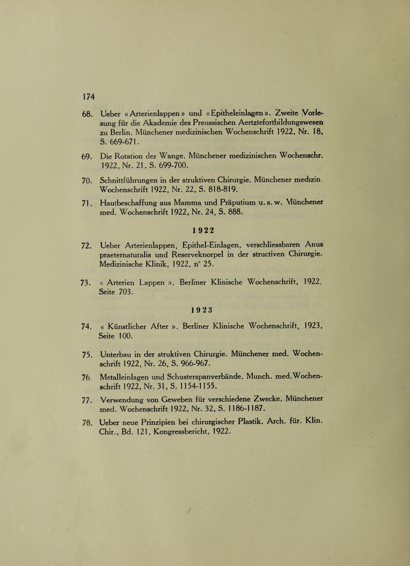 68. Ueber « Arterienlappen » und « Epitheleinlagen ». Zweite Vorle- sung fur die Akademie des Preussischen Aertztefortbildungswesen zu Berlin. Miinchener medizinischen Wochenschrift 1922, Nr. 18, S. 669-671. 69. Die Rotation der Wange. Miinchener medizinischen Wochenschr. 1922, Nr. 21, S. 699-700. 70. Schnittfiihrungen in der struktiven Chirurgie. Miinchener medizin Wochenschrift 1922, Nr. 22, S. 818-819. 71. Hautbeschaffung aus Mamma und Praputium u.s. w. Miinchener med. Wochenschrift 1922, Nr. 24, S. 888. 1 922 72. Ueber Arterienlappen, Epithel-Einlagen, verschliessbaren Anus praeternaturalis und Reserveknorpel in der structiven Chirurgie. Medizinische Klinik, 1922, n° 25. 73. « Arterien Lappen ». Berliner Klinische Wochenschrift, 1922. Seite 703. 1923 74. « Kiinstlicher After ». Berliner Klinische Wochenschrift, 1923, Seite 100. 75. Unterbau in der struktiven Chirurgie. Miinchener med. Wochen¬ schrift 1922, Nr. 26, S. 966-967. 76 Metalleinlagen und Schusterspanverbande. Munch. med.Wochen- schrift 1922, Nr. 31, S. 1154-1155. 77. Verwendung von Geweben fiir verschiedene Zwecke. Miinchener med. Wochenschrift 1922, Nr. 32, S. 1186-1187. 78. Ueber neue Prinzipien bei chirurgischer Plastik. Arch. fiir. Klin. Chir., Bd. 121, Kongressbericht, 1922.