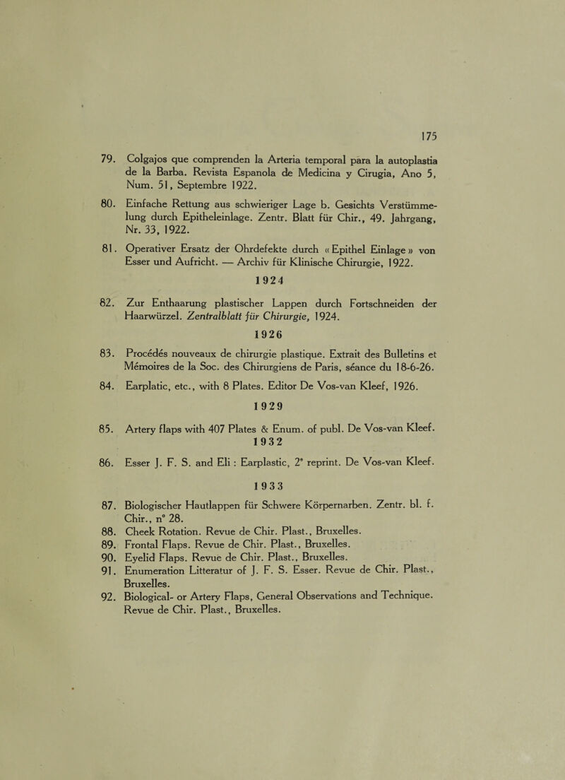 79. Colgajos que comprenden la Arteria temporal para la autoplastia de la Barba. Revista Espanola de Medicina y Cirugia, Ano 5, Num. 51, Septembre 1922. 80. Einfache Rettung aus schwieriger Lage b. Gesichts Verstiimme- lung durch Epitheleinlage. Zentr. Blatt fur Chir., 49. Jahrgang, Nr. 33, 1922. 81. Operativer Ersatz der Ohrdefekte durch « Epithel Einlage » von Esser und Aufricht. — Archiv fiir Klinische Chirurigie, 1922. 1924 82. Zur Enthaarung plastischer Lappen durch Fortschneiden der Haarwiirzel. Zentralblatt fiir Chirurgie, 1924. 1926 83. Procedes nouveaux de chirurgie plastique. Extrait des Bulletins et Memoires de la Soc. des Chirurgiens de Paris, seance du 18-6-26. 84. Earplatic, etc., with 8 Plates. Editor De Vos-van Kleef, 1926. 1929 85. Artery flaps with 407 Plates & Enum. of publ. De Vos-van Kleef. 1932 86. Esser J. F. S. and Eli : Earplastic, 2e reprint. De Vos-van Kleef. 1933 87. Biologischer Hautlappen fiir Schwere Korpernarben. Zentr. bl. f. Chir., n° 28. 88. Cheek Rotation. Revue de Chir. Plast., Bruxelles. 89. Frontal Flaps. Revue de Chir. Plast., Bruxelles. 90. Eyelid Flaps. Revue de Chir. Plast., Bruxelles. 91. Enumeration Litteratur of J. F. S. Esser. Revue de Chir. Plast., Bruxelles. 92. Biological- or Artery Flaps, General Observations and Technique. Revue de Chir. Plast., Bruxelles.