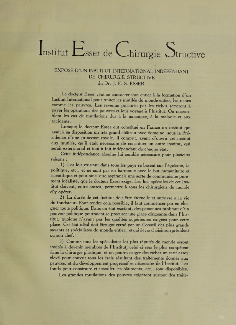 Institut Esse, de (Chirurgie wtructive EXPOSE D’UN INSTITUT INTERNATIONAL INDEPENDANT DE CHIRURGIE STRUCTIVE du Dr. I. F. S. ESSER. Le docteur Esser v*eut se consacrer tout entier a la formation d un Institut International pour traiter les mutiles du monde entier, les riches comme les pauvres. Les revenus procures par les riches serviront a payer les operations des pauvres et leur voyage a 1’Institut. On rassem- blera les cas de mutilations dus a la naissance, a la maladie et aux accidents. Lorsque le docteur Esser eut constitue en France un institut qui avait a sa disposition un tres grand chateau avec domaine, sous la Pre- siaence d une princesse royale, il comprit, avant d’ouvrir cet institut aux mutiles, qu il etait necessaire de constituer un autre institut, qui serait exterritorial et tout a fait independant de chaque etat. Cette independance absolue lui semble necessaire pour plusieurs raisons : 1) Les lois existant dans tous les pays se basent sur Legoisme, la politique, etc., et ne sont pas en harmonie avec le but humanitaire et scientifique et pour ainsi dire aspirant a une sorte de communisme pure- ment idealiste, que le docteur Esser exige. Les lois speciales de cet Ins¬ titut doivenc, entre autres, permettre a tous les chirurgiens du monde d’y operer. 2) La duree de cet Institut doit etre eternelle et survivre a la vie du fondateur. Pour rendre cela possible, il faut commencer par en eloi¬ gner toute politique. Dans un etat existant, des personnes profitant d’un pouvoir politique pourraient se procurer une place dirigeante dans V Ins¬ titut, quoique n’ayant pas les qualites superieures exigees pour cette place. Cet etat ideal doit etre gouverne par un Conseil des plus grands savants et specialistes du monde entier, et qui devra choisir son president ou son chef. 3) Comme tous les specialistes les plus reputes du monde seront invites a devenir membres de F Institut, celui-ci sera le plus competent dans la chirurgie plastique, et on pourra exiger des riches un tarif assez eleve pour couvrir tous les frais resultant des traitements donnes aux pauvres, et du developpement progressif et necessaire de 1’Institut. Les fonds pour construire et installer les batiments, etc., sont disponibles. Les grandes mutilations des pauvres exigeront surtout des traite-