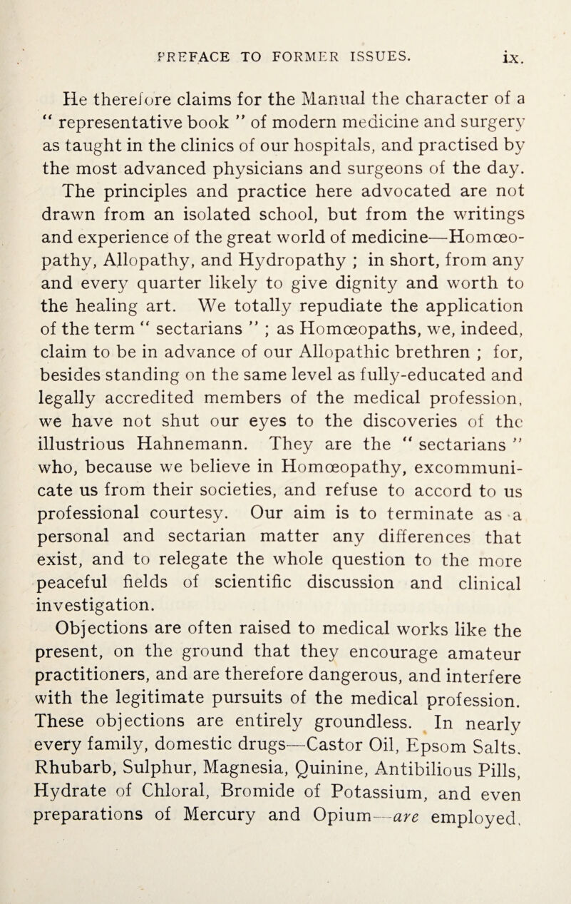 He therefore claims for the Manual the character of a “ representative book ” of modern medicine and surgery as taught in the clinics of our hospitals, and practised by the most advanced physicians and surgeons of the day. The principles and practice here advocated are not drawn from an isolated school, but from the writings and experience of the great world of medicine—Homoeo¬ pathy, Allopathy, and Hydropathy ; in short, from any and every quarter likely to give dignity and worth to the healing art. We totally repudiate the application of the term “ sectarians ” ; as Homoeopaths, we, indeed, claim to be in advance of our Allopathic brethren ; for, besides standing on the same level as fully-educated and legally accredited members of the medical profession, we have not shut our eyes to the discoveries of the illustrious Hahnemann. They are the “ sectarians ” who, because we believe in Homoeopathy, excommuni¬ cate us from their societies, and refuse to accord to us professional courtesy. Our aim is to terminate as a personal and sectarian matter any differences that exist, and to relegate the whole question to the more peaceful fields of scientific discussion and clinical investigation. Objections are often raised to medical works like the present, on the ground that they encourage amateur practitioners, and are therefore dangerous, and interfere with the legitimate pursuits of the medical profession. These objections are entirely groundless. In nearly every family, domestic drugs—Castor Oil, Epsom Salts. Rhubarb, Sulphur, Magnesia, Quinine, Antibilious Pills, Hydrate of Chloral, Bromide of Potassium, and even preparations of Mercury and Opium—are employed.