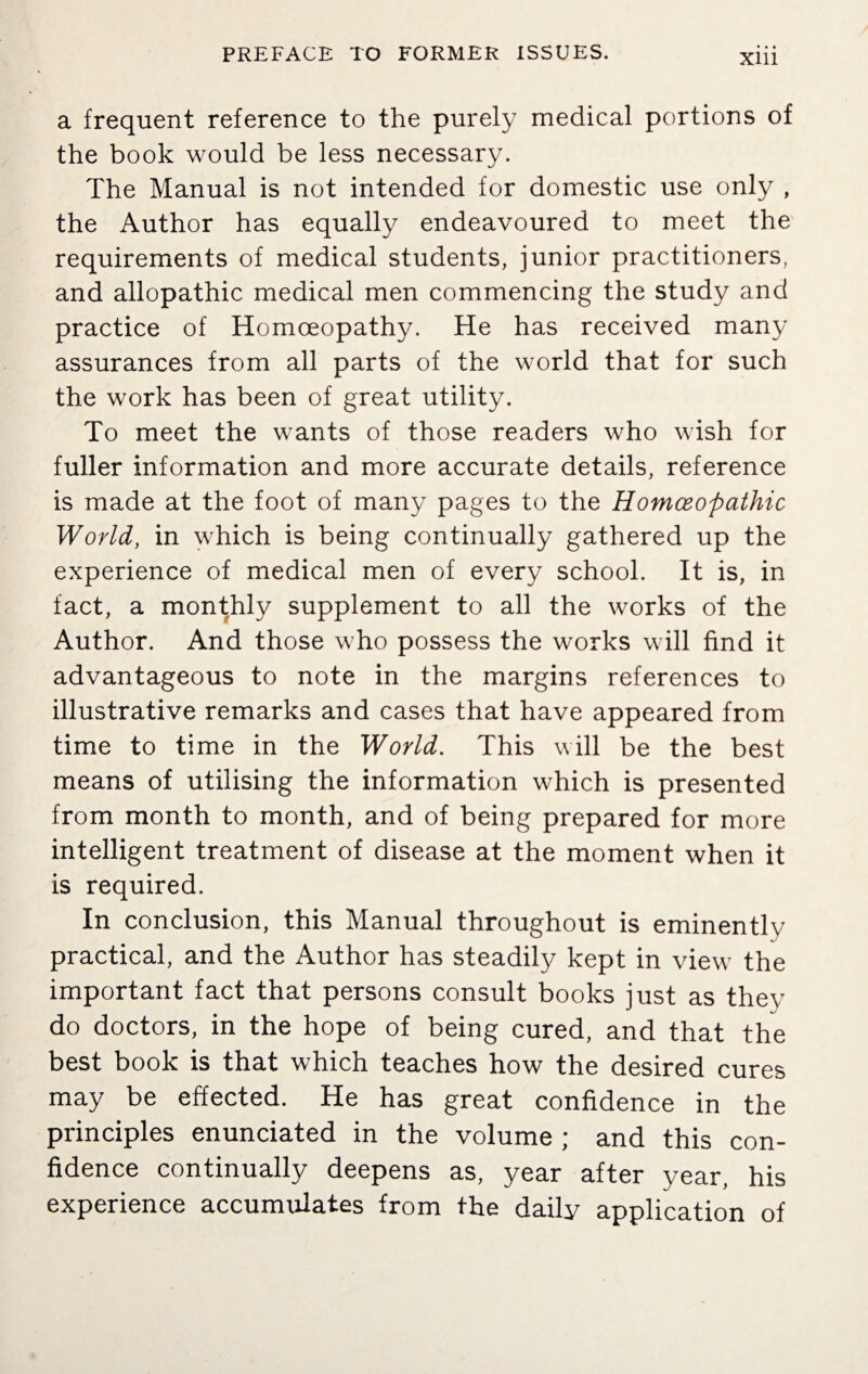 a frequent reference to the purely medical portions of the book would be less necessary. The Manual is not intended for domestic use only , the Author has equally endeavoured to meet the requirements of medical students, junior practitioners, and allopathic medical men commencing the study and practice of Homoeopathy. He has received many assurances from all parts of the world that for such the work has been of great utility. To meet the wants of those readers who wish for fuller information and more accurate details, reference is made at the foot of many pages to the Homoeopathic World, in which is being continually gathered up the experience of medical men of every school. It is, in fact, a monthly supplement to all the works of the Author. And those who possess the works will find it advantageous to note in the margins references to illustrative remarks and cases that have appeared from time to time in the World. This will be the best means of utilising the information which is presented from month to month, and of being prepared for more intelligent treatment of disease at the moment when it is required. In conclusion, this Manual throughout is eminently practical, and the Author has steadily kept in view the important fact that persons consult books just as they do doctors, in the hope of being cured, and that the best book is that which teaches how the desired cures may be effected. He has great confidence in the principles enunciated in the volume ; and this con¬ fidence continually deepens as, year after year, his experience accumulates from the daily application of