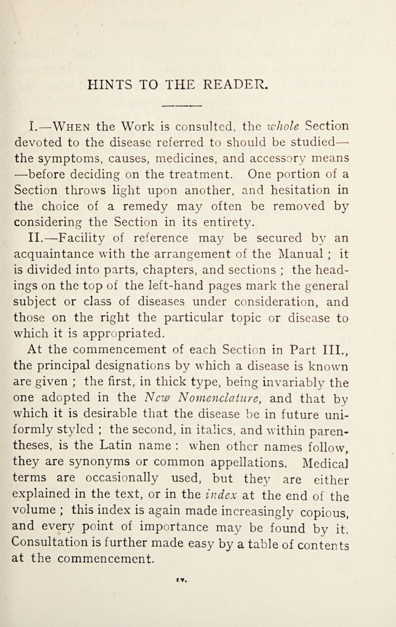 HINTS TO THE READER. I. —When the Work is consulted, the whole Section devoted to the disease referred to should be studied—- the symptoms, causes, medicines, and accessory means —before deciding on the treatment. One portion of a Section throws light upon another, and hesitation in the choice of a remedy may often be removed by considering the Section in its entirety. II. —Facility of reference may be secured by an acquaintance with the arrangement of the Manual ; it is divided into parts, chapters, and sections ; the head¬ ings on the top of the left-hand pages mark the general subject or class of diseases under consideration, and those on the right the particular topic or disease to which it is appropriated. At the commencement of each Section in Part III., the principal designations by which a disease is known are given ; the first, in thick type, being invariably the one adopted in the New Nomenclature, and that by which it is desirable that the disease be in future uni¬ formly styled ; the second, in italics, and within paren¬ theses, is the Latin name : when other names follow they are synonyms or common appellations. Medical terms are occasionally used, but they are either explained in the text, or in the index at the end of the volume ; this index is again made increasingly copious, and every point of importance may be found by it. Consultation is further made easy by a table of contents at the commencement.