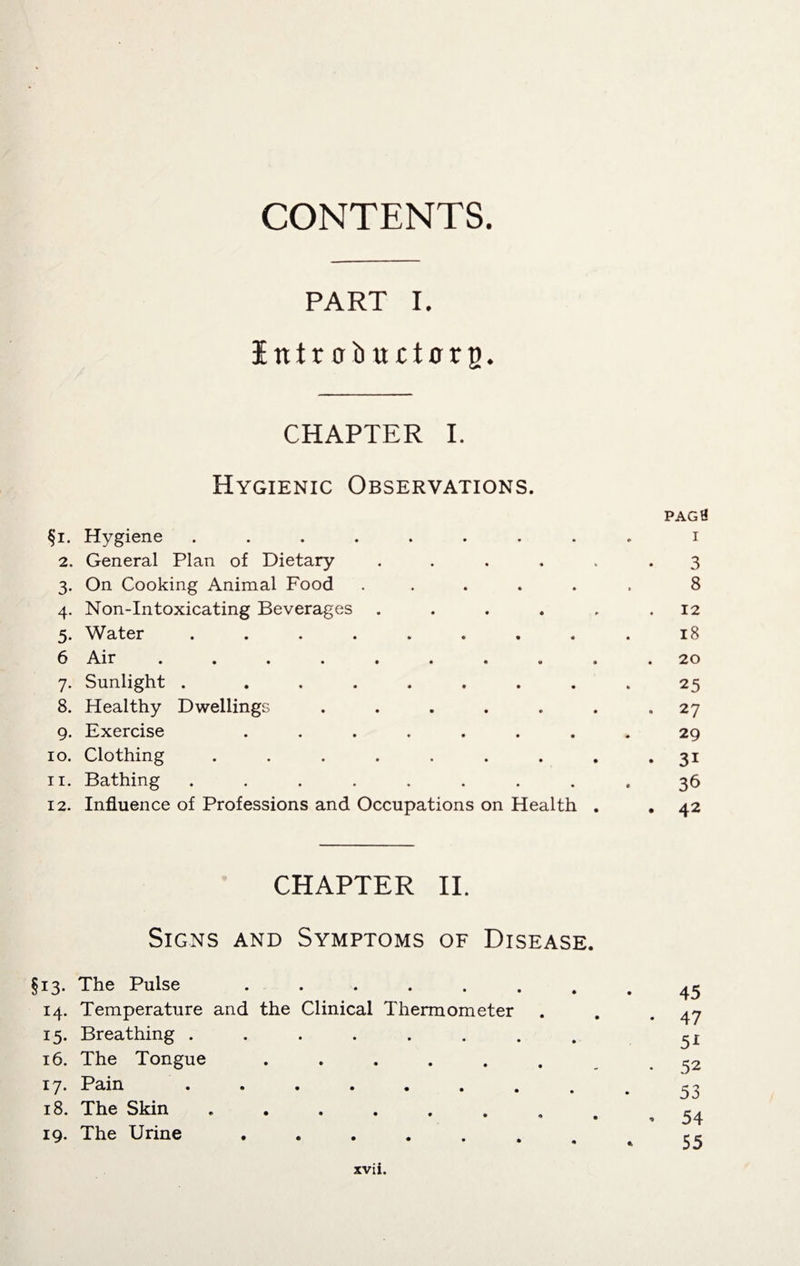 CONTENTS. PART I. I tt t r o b u c i0 x g. CHAPTER I. Hygienic Observations. §i. Hygiene ........ 2. General Plan of Dietary . 3. On Cooking Animal Food ..... 4. Non-Intoxicating Beverages . 5. Water ........ 6 Air ......... 7. Sunlight . ....... 8. Healthy Dwellings ...... 9. Exercise ....... 10. Clothing ........ 11. Bathing ........ 12. Influence of Professions and Occupations on Health . pagH 1 3 8 12 18 20 25 . 27 29 • 3i 36 . 42 CHAPTER II. Signs and Symptoms of Disease. §13. The Pulse ....... 14. Temperature and the Clinical Thermometer 15. Breathing ........ 16. The Tongue ...... 17. Pain 18. The Skin ....... 19. The Urine ....... 45 47 51 52 53 54 55