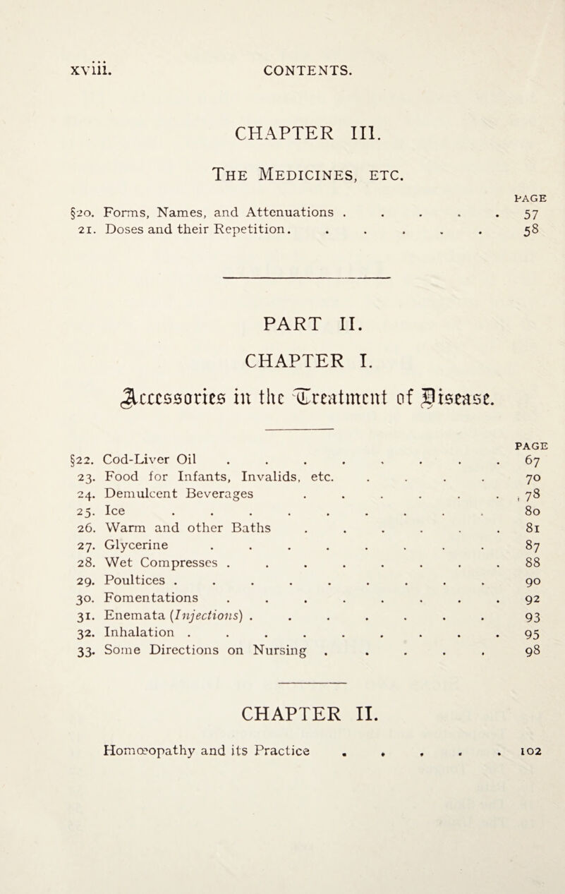 CHAPTER III. The Medicines, etc. PAGE §20. Forms, Names, and Attenuations ..... 57 21. Doses and their Repetition. ..... 58 PART II. CHAPTER I. Accessories in the treatment of disease. PAGE §22. Cod-Liver Oil ........ 67 23. Food for Infants, Invalids, etc. .... 70 24. Demulcent Beverages . . . . . , 78 25. Ice ......... 80 26. Warm and other Baths ...... 81 27. Glycerine ........ 87 28. Wet Compresses ........ 88 29. Poultices ......... 90 30. Fomentations ........ 92 31. Enemata (Injections) ....... 93 32. Inhalation ......... 95 33. Some Directions on Nursing ..... 98 CHAPTER II. Homoeopathy and its Practice . * , , .102