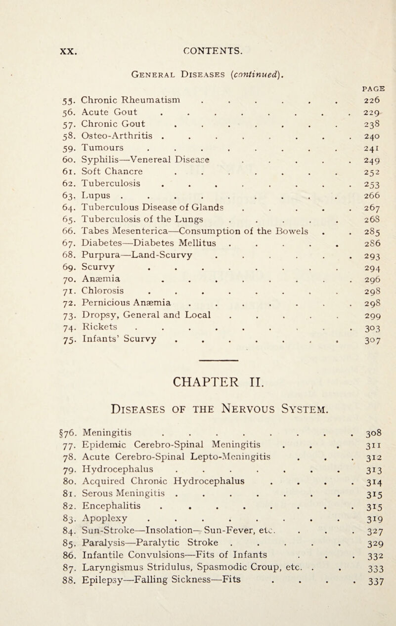 General Diseases {continued). 55. Chronic Rheumatism .... 56. Acute Gout ...... 57. Chronic Gout ..... 58. Osteo-Arthritis ...... 59. Tumours ....... 60. Syphilis—-Venereal Disease 61. Soft Chancre ..... 62. Tuberculosis ...... 63. Lupus ........ 64. Tuberculous Disease of Glands 65. Tuberculosis of the Lungs 66. Tabes Mesenterica—Consumption of the Bowels 67. Diabetes—Diabetes Mellitus 68. Purpura—Land-Scurvy .... 69. Scurvy ...... 70. Anaemia ...... 71. Chlorosis ...... 72. Pernicious Anaemia ..... 73. Dropsy, General and Local 74. Rickets ....... 75. Infants’ Scurvy ..... PAGE 226 229 238 240 241 249 252 253 266 267 268 285 2S6 293 294 296 298 298 299 3° 3 307 CHAPTER II. Diseases of the Nervous System. §76. Meningitis ....... . 308 77. Epidemic Cerebro-Spinal Meningitis 3ii 78. Acute Cerebro-Spinal Lepto-Meningitis . 312 79. Hydrocephalus ....... 3i3 80. Acquired Chronic Hydrocephalus • 3i4 81. Serous Meningitis ....... 315 82. Encephalitis . ...... • 3i5 83. Apoplexy ........ 3I9 84. Sun-Stroke—Insolation—Sun-Fever, etc. • 327 85. Paralysis—Paralytic Stroke ..... 329 86. Infantile Convulsions—Fits of Infants • 332 87. Laryngismus Stridulus, Spasmodic Croup, etc. . 333 88. Epilepsy—Falling Sickness—Fits • 337