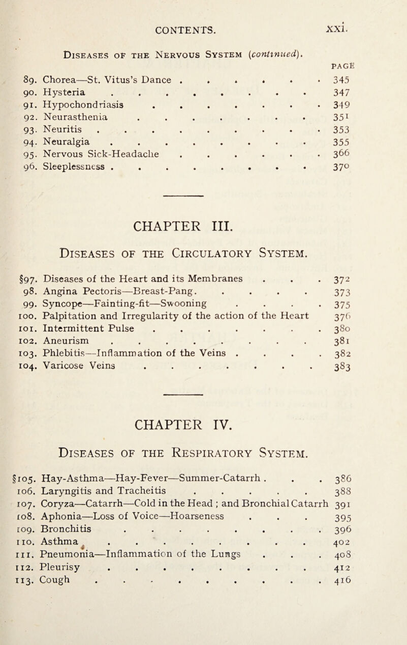 Diseases of the Nervous System (continued). 39. Chorea—St. Vitus’s Dance . * * * 90. Hysteria ....... 91. Hypochondriasis ...... 92. Neurasthenia ...... 93. Neuritis ........ 94. Neuralgia ....... 95. Nervous Sick-Headache ..... 96. Sleeplessness ....... page 345 347 349 35i 353 355 366 37° CHAPTER III. Diseases of the Circulatory System. §97. Diseases of the Heart and its Membranes . . . 372 98. Angina Pectoris—Breast-Pang. .... 373 99. Syncope—Fainting-fit—Swooning .... 375 100. Palpitation and Irregularity of the action of the Heart 376 101. Intermittent Pulse ....... 380 102. Aneurism ........ 381 103. Phlebitis—Inflammation of the Veins .... 382 104. Varicose Veins ....... 383 CHAPTER IV. Diseases of the Respiratory System. §105. Hay-Asthma—Hay-Fever—Summer-Catarrh . . . 386 106. Laryngitis and Tracheitis ..... 388 107. Coryza—Catarrh—Cold in the Head ; and Bronchial Catarrh 391 108. Aphonia—Loss of Voice—Hoarseness . . . 395 109. Bronchitis ........ 396 no. Asthma ........ 402 in. Pneumonia—Inflammation of the Lungs . . . 408 112. Pleurisy ........ 412 113. Cough ......... 416