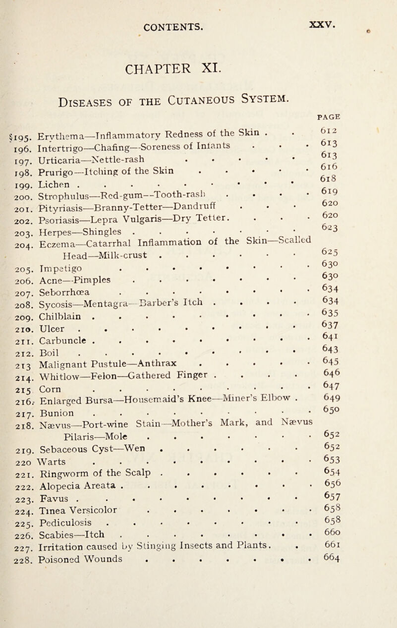 CHAPTER XI. M95- 196. 197. 198. 199. 200. 201. 202. 203. 204. 205. 206. 207. 208. 209. 210. 211. 212. 213 214. 215 216; 217. 218. 219. 220 221. 222. 223. 224. 225. 226. 227. 228. Diseases of the Cutaneous System. Ervthema—Inflammatory Redness of the Skin . Intertrigo—Chafing—Soreness of Iniants Urticaria—Nettle-rash Prurigo—Itching of the Skin ... * Lichen ...♦•*•• Strophulus—Red-gum—Tooth-rash Pityriasis—Branny-Tetter—Dandruff Psoriasis—Lepra Vulgaris—Dry Tetter. Herpes—Shingles . . • • • Eczema—Catarrhal Inflammation of the Skin Scalled Head—Milk-crust ..*••• Impetigo . Acne—Pimples ..••••* Seborrhoea . Sycosis—Mentagra—Barber’s Itch . Chilblain Ulcer Carbuncle ...•••** Boil ...*••*•• Malignant Pustule—Anthrax .... Whitlow—Felon—Gathered Finger .... Corn Enlarged Bursa—Housemaid’s Knee—Miner’s Elbow . Bunion Ncevus—Port-wine Stain—Mother’s Mark, and Nsevus Pilaris—Mole ...*••• Sebaceous Cyst—Wen ...... Warts . Ringworm of the Scalp ...... Alopecia Areata ....•••• Favus . . Tinea Versicolor ....... Pediculosis ..*•*••• Scabies—Itch ........ Irritation caused by Stinging Insects and Plants. Poisoned Wounds .....•• page 612 613 613 616 618 619 620 620 623 625 630 630 634 634 635 637 641 643 645 646 647 649 650 652 652 653 654 656 657 658 658 660 661 664