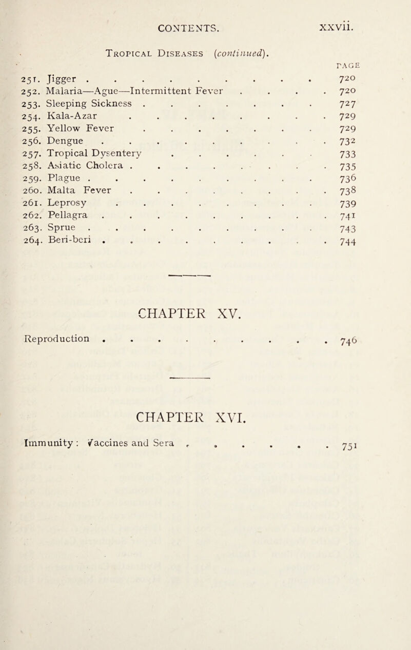 Tropical Diseases (continued). TAGE 25t. Jigger.. 72° 252. Malaria—Ague—Intermittent Fever .... 720 253. Sleeping Sickness ....... 727 254. Kala-Azar ........ 729 255. Yellow Fever ....... 729 256. Dengue ......... 732 257. Tropical Dysentery ...... 733 258. Asiatic Cholera ........ 735 259. Plague ......... 736 260. Malta Fever ........ 738 261. Leprosy ........ 739 262. Pellagra ......... 741 263. Sprue ......... 743 264. Beri-beri ......... 744 CHAPTER XV. Reproduction ......... 746 CHAPTER XVI. Immunity: Vaccines and Sera P y^j