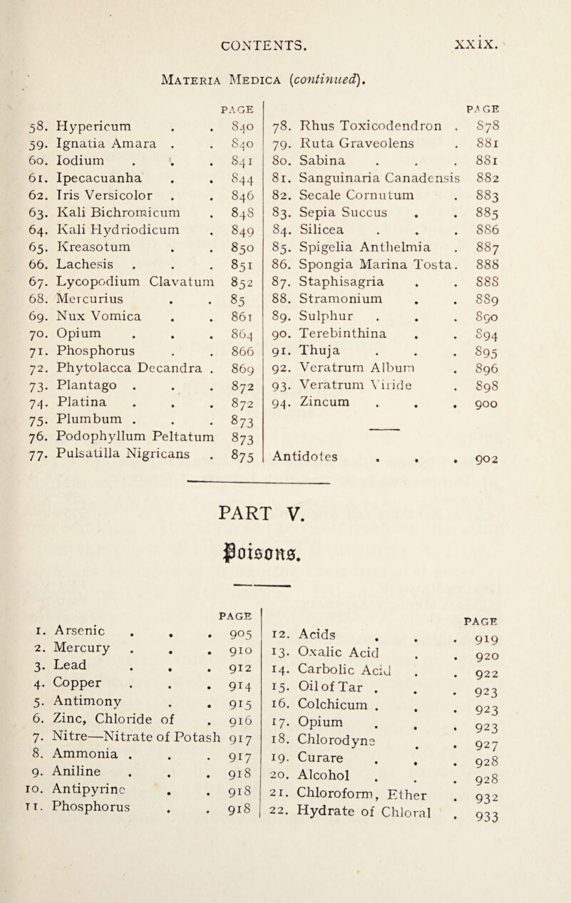 Materia Medica (continued). PAGE page 58. Hypericum 840 78. Rhus Toxicodendron . S78 59. Ignatia Amara . 840 79- Ruta Graveolens 881 60. lodium 84I 80. Sabina 881 61. Ipecacuanha 844 81. Sanguinaria Canadensis 88 2 62. Iris Versicolor 846 82. Secale Cornu turn 883 63- Kali Bichromicum 84S 83- Sepia Succus 885 64. Kali Hydriodicum 849 84. Silicea 886 65. Kreasotum 850 85- Spigelia Anthelmia 887 66. Lachesis Sol 86. Spongia Marina Tosta. 888 67. Lycopodium Clavatum 832 87. Staphisagria S8S 68. Mercurius 85 88. Stramonium 889 69. Nux Vomica 86i 89. Sulphur 8 90 7°. Opium 864 90. Terebinthina 894 71- Phosphorus 866 91. Thuja 895 72. Phytolacca Decandra . 869 92. Veratrum Album 896 73- Plantago 872 93- Veratrum Vnide S98 74- Platina 872 94. Zincum 900 75- Plumbum . 873 76. Podophyllum Peltatum 873 77- Pulsatilla Nigricans 875 Antidotes 902 part v. $0 icons. 1. Arsenic • PAGE • 905 2. Mercury • • 910 3. Lead • • 912 4. Copper • • 914 5. Antimony • • 915 6. Zinc, Chloride of • 916 7. Nitre—Nitrate of Potash 917 8. Ammonia . • • 917 9. Aniline • • 918 0. Antipyrinc • • 918 1. Phosphorus • 9 918 12. Acids PAGE • 919 13. Oxalic Acid . 920 I4. Carbolic Acid . 922 la¬ Oil of Tar . . 923 id. Colchicum . • 923 17- Opium • 923 18. Chlorodyne . 927 19. Curare . , . 928 20. Alcohol . 928 21. Chloroform, Ether • 932 22. Hydrate of Chloral • 933