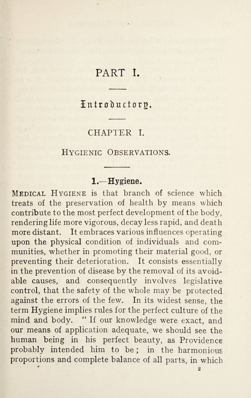 IntrobiutorB. CHAPTER I. Hygienic Observations. 1—Hygiene. Medical Hygiene is that branch of science which treats of the preservation of health by means which contribute to the most perfect development of the body, rendering life more vigorous, decay less rapid, and death more distant. It embraces various influences operating upon the physical condition of individuals and com¬ munities, whether in promoting their material good, or preventing their deterioration. It consists essentially in the prevention of disease by the removal of its avoid¬ able causes, and consequently involves legislative control, that the safety of the whole may be protected against the errors of the few. In its widest sense, the term Hygiene implies rules for the perfect culture of the mind and body. “ If our knowledge were exact, and our means of application adequate, we should see the human being in his perfect beauty, as Providence probably intended him to be; in the harmonious proportions and complete balance of all parts, in which