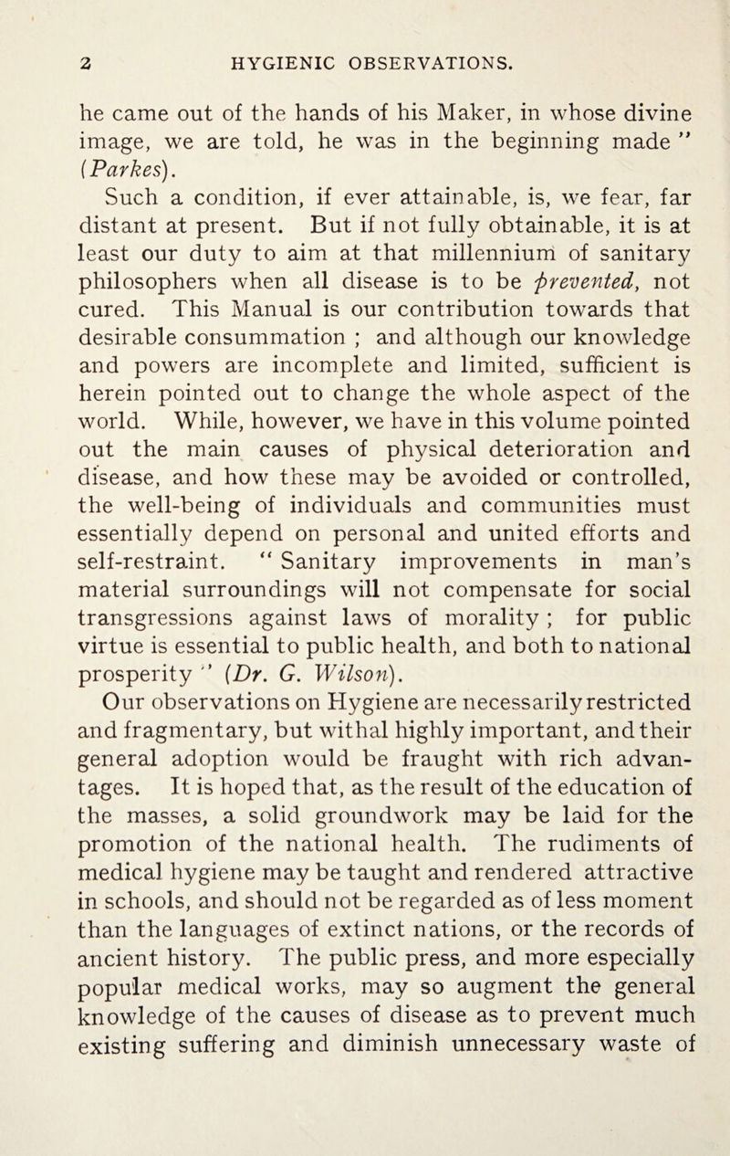 he came out of the hands of his Maker, in whose divine image, we are told, he was in the beginning made ” (Parkes). Such a condition, if ever attainable, is, we fear, far distant at present. But if not fully obtainable, it is at least our duty to aim at that millennium of sanitary philosophers when all disease is to be prevented, not cured. This Manual is our contribution towards that desirable consummation ; and although our knowledge and powers are incomplete and limited, sufficient is herein pointed out to change the whole aspect of the world. While, however, we have in this volume pointed out the main causes of physical deterioration and disease, and how these may be avoided or controlled, the well-being of individuals and communities must essentially depend on personal and united efforts and self-restraint. “ Sanitary improvements in man’s material surroundings will not compensate for social transgressions against laws of morality ; for public virtue is essential to public health, and both to national prosperity  (Dr. G. Wilson). Our observations on Hygiene are necessarily restricted and fragmentary, but withal highly important, and their general adoption would be fraught with rich advan¬ tages. It is hoped that, as the result of the education of the masses, a solid groundwork may be laid for the promotion of the national health. The rudiments of medical hygiene may be taught and rendered attractive in schools, and should not be regarded as of less moment than the languages of extinct nations, or the records of ancient history. The public press, and more especially popular medical works, may so augment the general knowledge of the causes of disease as to prevent much existing suffering and diminish unnecessary waste of