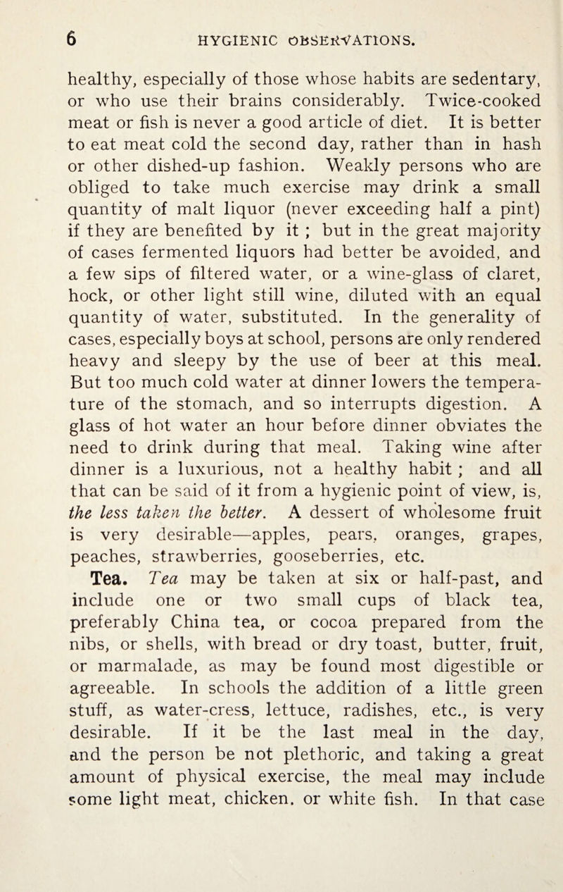 healthy, especially of those whose habits are sedentary, or who use their brains considerably. Twice-cooked meat or fish is never a good article of diet. It is better to eat meat cold the second day, rather than in hash or other dished-up fashion. Weakly persons who are obliged to take much exercise may drink a small quantity of malt liquor (never exceeding half a pint) if they are benefited by it ; but in the great majority of cases fermented liquors had better be avoided, and a few sips of filtered water, or a wine-glass of claret, hock, or other light still wine, diluted with an equal quantity of water, substituted. In the generality of cases, especially boys at school, persons are only rendered heavy and sleepy by the use of beer at this meal. But too much cold water at dinner lowers the tempera¬ ture of the stomach, and so interrupts digestion. A glass of hot water an hour before dinner obviates the need to drink during that meal. Taking wine after dinner is a luxurious, not a healthy habit ; and all that can be said of it from a hygienic point of view, is, « the less taken the better. A dessert of wholesome fruit is very desirable—apples, pears, oranges, grapes, peaches, strawberries, gooseberries, etc. Tea. Tea may be taken at six or half-past, and include one or two small cups of black tea, preferably China tea, or cocoa prepared from the nibs, or shells, with bread or dry toast, butter, fruit, or marmalade, as may be found most digestible or agreeable. In schools the addition of a little green stuff, as water-cress, lettuce, radishes, etc., is very desirable. If it be the last meal in the day, and the person be not plethoric, and taking a great amount of physical exercise, the meal may include some light meat, chicken, or white fish. In that case