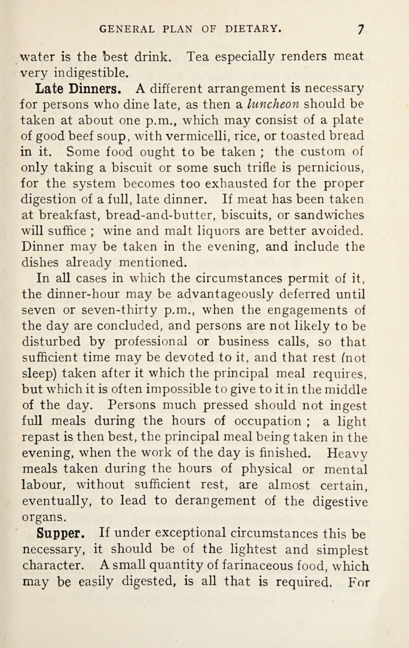 water is the best drink. Tea especially renders meat very indigestible. Late Dinners. A different arrangement is necessary for persons who dine late, as then a luncheon should be taken at about one p.m., which may consist of a plate of good beef soup, with vermicelli, rice, or toasted bread in it. Some food ought to be taken ; the custom of only taking a biscuit or some such trifle is pernicious, for the system becomes too exhausted for the proper digestion of a full, late dinner. If meat has been taken at breakfast, bread-and-butter, biscuits, or sandwiches will suffice ; wine and malt liquors are better avoided. Dinner may be taken in the evening, and include the dishes already mentioned. In all cases in which the circumstances permit of it, the dinner-hour may be advantageously deferred until seven or seven-thirty p.m., when the engagements of the day are concluded, and persons are not likely to be disturbed by professional or business calls, so that sufficient time may be devoted to it, and that rest (not sleep) taken after it which the principal meal requires, but which it is often impossible to give to it in the middle of the day. Persons much pressed should not ingest full meals during the hours of occupation ; a light repast is then best, the principal meal being taken in the evening, when the work of the day is finished. Heavy meals taken during the hours of physical or mental labour, without sufficient rest, are almost certain, eventually, to lead to derangement of the digestive organs. Supper. If under exceptional circumstances this be necessary, it should be of the lightest and simplest character. A small quantity of farinaceous food, which may be easily digested, is all that is required. For