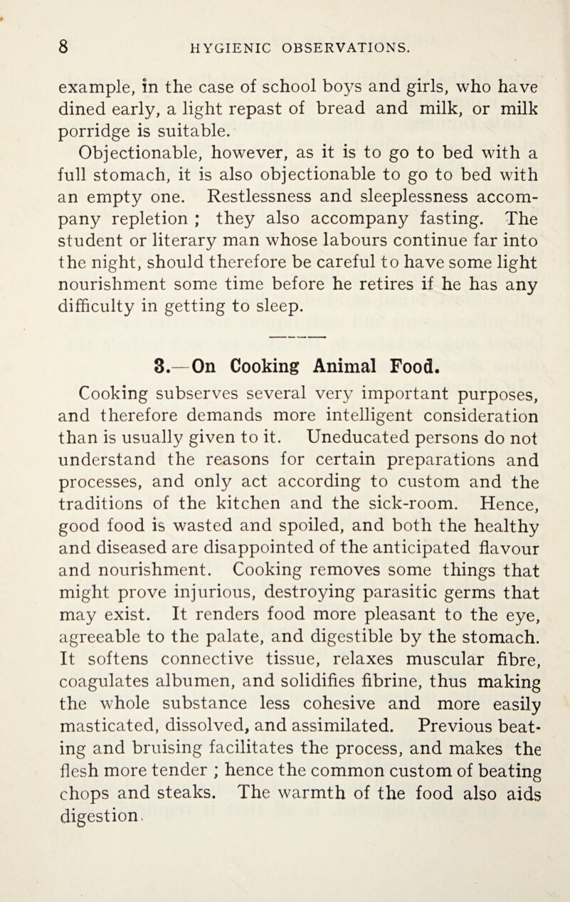 example, in the case of school boys and girls, who have dined early, a light repast of bread and milk, or milk porridge is suitable. Objectionable, however, as it is to go to bed with a full stomach, it is also objectionable to go to bed with an empty one. Restlessness and sleeplessness accom¬ pany repletion ; they also accompany fasting. The student or literary man whose labours continue far into the night, should therefore be careful to have some light nourishment some time before he retires if he has any difficulty in getting to sleep. 3.—On Cooking Animal Food. Cooking subserves several very important purposes, and therefore demands more intelligent consideration than is usually given to it. Uneducated persons do not understand the reasons for certain preparations and processes, and only act according to custom and the traditions of the kitchen and the sick-room. Hence, good food is wasted and spoiled, and both the healthy and diseased are disappointed of the anticipated flavour and nourishment. Cooking removes some things that might prove injurious, destroying parasitic germs that may exist. It renders food more pleasant to the eye, agreeable to the palate, and digestible by the stomach. It softens connective tissue, relaxes muscular fibre, coagulates albumen, and solidifies fibrine, thus making the whole substance less cohesive and more easily masticated, dissolved, and assimilated. Previous beat¬ ing and bruising facilitates the process, and makes the flesh more tender ; hence the common custom of beating chops and steaks. The warmth of the food also aids digestion.