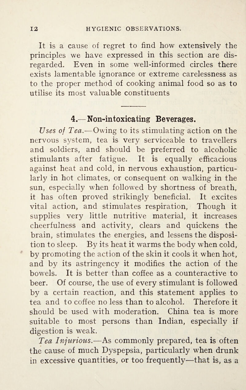 It is a cause of regret to find how extensively the principles we have expressed in this section are dis¬ regarded. Even in some well-informed circles there exists lamentable ignorance or extreme carelessness as to the proper method of cooking animal food so as to utilise its most valuable constituents 4.— Non-intoxicating Beverages. Uses of Tea.—Owing to its stimulating action on the nervous system, tea is very serviceable to travellers and soldiers, and should be preferred to alcoholic stimulants after fatigue. It is equally efficacious against heat and cold, in nervous exhaustion, particu¬ larly in hot climates, or consequent on walking in the sun, especially when followed by shortness of breath, it has often proved strikingly beneficial. It excites vital action, and stimulates respiration, Though it supplies very little nutritive material, it increases cheerfulness and activity, clears and quickens the brain, stimulates the energies, and lessens the disposi¬ tion to sleep. By its heat it warms the body when cold, by promoting the action of the skin it cools it when hot, and by its astringency it modifies the action of the bowels. It is better than coffee as a counteractive to beer. Of course, the use of every stimulant is followed by a certain reaction, and this statement applies to tea and to coffee no less than to alcohol. Therefore it should be used with moderation. China tea is more suitable to most persons than Indian, especially if digestion is weak. Tea Injurious.—As commonly prepared, tea is often the cause of much Dyspepsia, particularly when drunk in excessive quantities, or too frequently—that is, as a