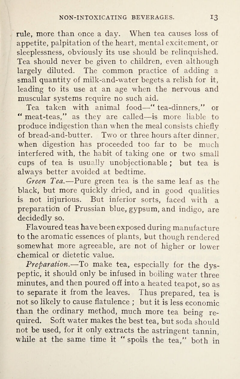 rule, more than once a day. When tea causes loss of appetite, palpitation of the heart, mental excitement, or sleeplessness, obviously its use should be relinquished. Tea should never be given to children, even although largely diluted. The common practice of adding a small quantity of milk-and-water begets a relish for it, leading to its use at an age when the nervous and muscular systems require no such aid. Tea taken with animal food—“ tea-dinners/' or “ meat-teas/’ as they are called—is more liable to produce indigestion than when the meal consists chiefly of bread-and-butter. Two or three hours after dinner, when digestion has proceeded too far to be much interfered with, the habit of taking one or two small cups of tea is usually unobjectionable ; but tea is always better avoided at bedtime. Green Tea.—Pure green tea is the same leaf as the black, but more quickly dried, and in good qualities is not injurious. But inferior sorts, faced with a preparation of Prussian blue, gypsum, and indigo, are decidedly so. Flavoured teas have been exposed during manufacture to the aromatic essences of plants, but though rendered somewhat more agreeable, are not of higher or lower chemical or dietetic value. Preparation.—To make tea, especially for the dys¬ peptic, it should only be infused in boiling water three minutes, and then poured off into a heated teapot, so as to separate it from the leaves. Thus prepared, tea is not so likely to cause flatulence ; but it is less economic than the ordinary method, much more tea being re¬ quired. Soft water makes the best tea, but soda should not be used, for it only extracts the astringent tannin, while at the same time it “ spoils the tea,” both in