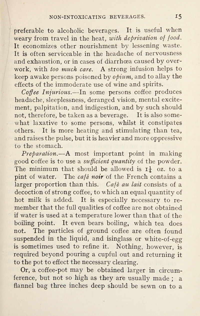 I NON-INTOXICATING BEVERAGES. 15 preferable to alcoholic beverages. It is useful when weary from travel in the heat, with deprivation of food. It economizes other nourishment by lessening waste. It is often serviceable in the headache of nervousness and exhaustion, or in cases of diarrhoea caused by over¬ work, with too much care. A strong infusion helps to keep awake persons poisoned by opium, and to allay the effects of the immoderate use of wine and spirits. Coffee Injurious.—In some persons coffee produces headache, sleeplessness, deranged vision, mental excite¬ ment, palpitation, and indigestion, and by such should not, therefore, be taken as a beverage. It is also some¬ what laxative to some persons, whilst it constipates others. It is more heating and stimulating than tea, and raises the pulse, but it is heavier and more oppressive to the stomach. Preparation.—A most important point in making good coffee is to use a sufficient quantity of the powder. The minimum that should be allowed is ij- oz. to a pint of water. The cafe noir of the French contains a larger proportion than this. Cafe au lait consists of a decoction of strong coffee, to which an equal quantity of hot milk is added. It is especially necessary to re¬ member that the full qualities of coffee are not obtained if water is used at a temperature lower than that of the boiling point. It even bears boiling, which tea does not. The particles of ground coffee are often found suspended in the liquid, and isinglass or white-of-egg is sometimes used to refine it. Nothing, however, is required beyond pouring a cupful out and returning it to the pot to effect the necessary clearing. Or, a coffee-pot may be obtained larger in circum¬ ference, but not so high as they are usually made ; a flannel bag three inches deep should be sewn on to a