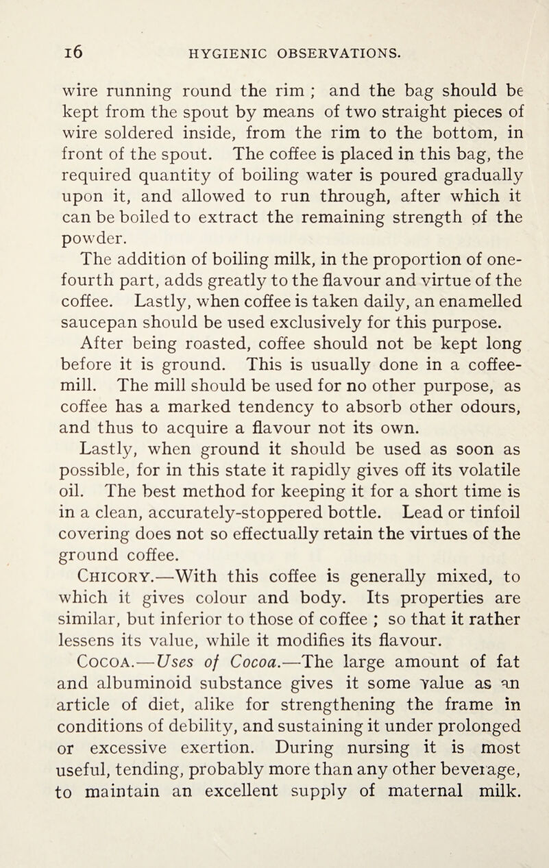 wire running round the rim ; and the bag should be kept from the spout by means of two straight pieces of wire soldered inside, from the rim to the bottom, in front of the spout. The coffee is placed in this bag, the required quantity of boiling water is poured gradually upon it, and allowed to run through, after which it can be boiled to extract the remaining strength of the powder. The addition of boiling milk, in the proportion of one- fourth part, adds greatly to the flavour and virtue of the coffee. Lastly, when coffee is taken daily, an enamelled saucepan should be used exclusively for this purpose. After being roasted, coffee should not be kept long before it is ground. This is usually done in a coffee- mill. The mill should be used for no other purpose, as coffee has a marked tendency to absorb other odours, and thus to acquire a flavour not its own. Lastly, when ground it should be used as soon as possible, for in this state it rapidly gives off its volatile oil. The best method for keeping it for a short time is in a clean, accurately-stoppered bottle. Lead or tinfoil covering does not so effectually retain the virtues of the ground coffee. Chicory.—With this coffee is generally mixed, to which it gives colour and body. Its properties are similar, but inferior to those of coffee ; so that it rather lessens its value, while it modifies its flavour. Cocoa.—Uses of Cocoa.—The large amount of fat and albuminoid substance gives it some value as an article of diet, alike for strengthening the frame in conditions of debility, and sustaining it under prolonged or excessive exertion. During nursing it is most useful, tending, probably more than any other beverage, to maintain an excellent supply of maternal milk.