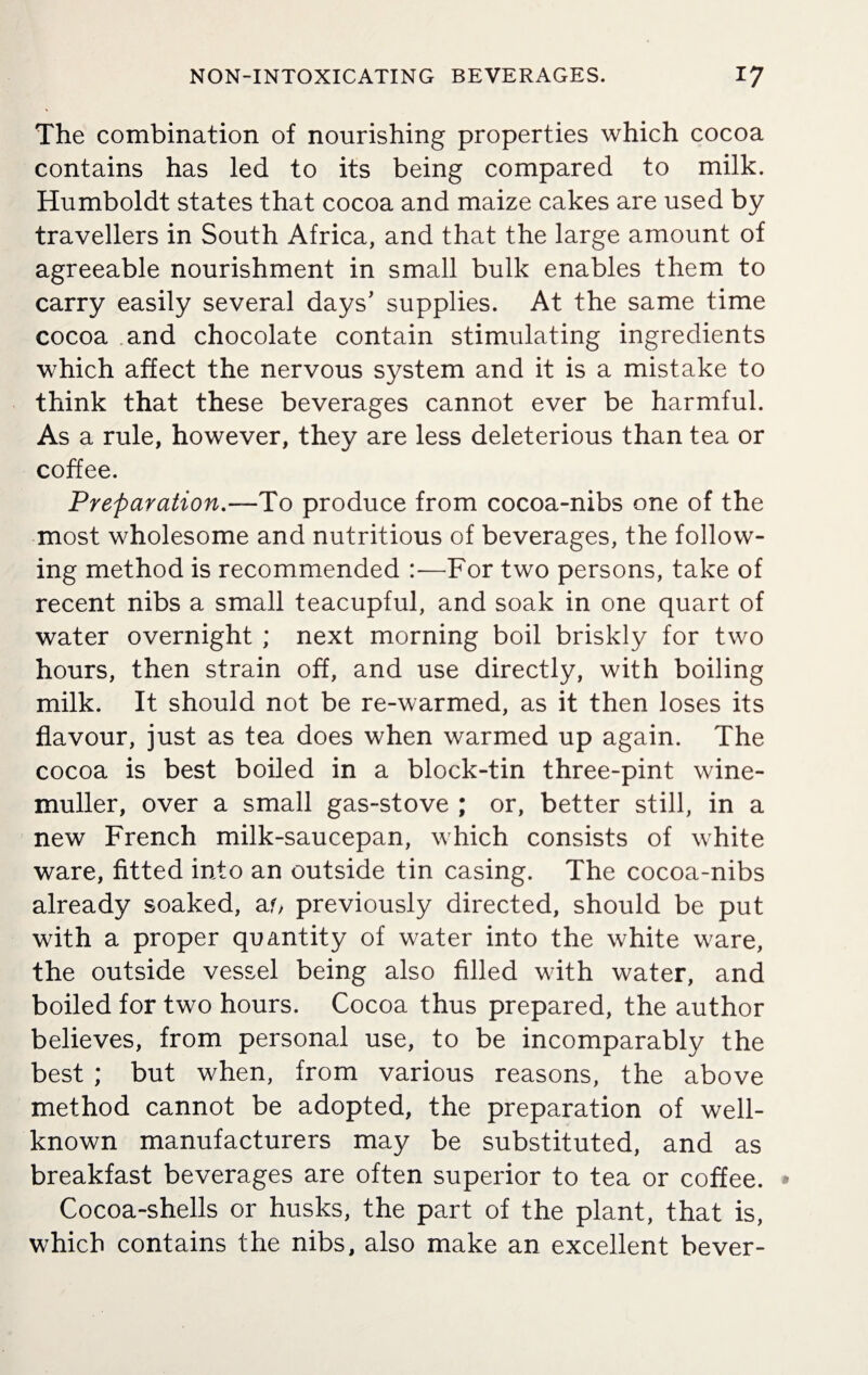 The combination of nourishing properties which cocoa contains has led to its being compared to milk. Humboldt states that cocoa and maize cakes are used by travellers in South Africa, and that the large amount of agreeable nourishment in small bulk enables them to carry easily several days' supplies. At the same time cocoa and chocolate contain stimulating ingredients which affect the nervous system and it is a mistake to think that these beverages cannot ever be harmful. As a rule, however, they are less deleterious than tea or coffee. Preparation.—To produce from cocoa-nibs one of the most wholesome and nutritious of beverages, the follow¬ ing method is recommended :—For two persons, take of recent nibs a small teacupful, and soak in one quart of water overnight ; next morning boil briskly for two hours, then strain off, and use directly, with boiling milk. It should not be re-warmed, as it then loses its flavour, just as tea does when warmed up again. The cocoa is best boiled in a block-tin three-pint wine- muller, over a small gas-stove ; or, better still, in a new French milk-saucepan, which consists of white ware, fitted into an outside tin casing. The cocoa-nibs already soaked, ar> previously directed, should be put with a proper quantity of water into the white ware, the outside vessel being also filled with water, and boiled for two hours. Cocoa thus prepared, the author believes, from personal use, to be incomparably the best ; but when, from various reasons, the above method cannot be adopted, the preparation of well- known manufacturers may be substituted, and as breakfast beverages are often superior to tea or coffee. Cocoa-shells or husks, the part of the plant, that is, which contains the nibs, also make an excellent bever-