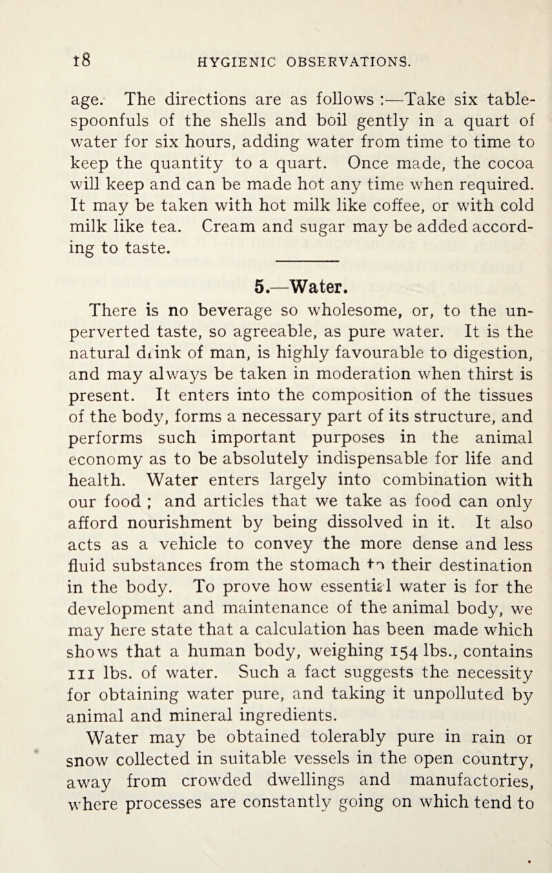 age. The directions are as follows :—Take six table¬ spoonfuls of the shells and boil gently in a quart of water for six hours, adding water from time to time to keep the quantity to a quart. Once made, the cocoa will keep and can be made hot any time when required. It may be taken with hot milk like coffee, or with cold milk like tea. Cream and sugar may be added accord¬ ing to taste. 5.—Water. There is no beverage so wholesome, or, to the un¬ perverted taste, so agreeable, as pure water. It is the natural diink of man, is highly favourable to digestion, and may always be taken in moderation when thirst is present. It enters into the composition of the tissues of the body, forms a necessary part of its structure, and performs such important purposes in the animal economy as to be absolutely indispensable for life and health. Water enters largely into combination with our food ; and articles that we take as food can only afford nourishment by being dissolved in it. It also acts as a vehicle to convey the more dense and less fluid substances from the stomach ta their destination in the body. To prove how essential water is for the development and maintenance of the animal body, we may here state that a calculation has been made which shows that a human body, weighing 154 lbs., contains hi lbs. of water. Such a fact suggests the necessity for obtaining water pure, and taking it unpolluted by animal and mineral ingredients. Water may be obtained tolerably pure in rain ox snow collected in suitable vessels in the open country, away from crowded dwellings and manufactories, where processes are constantly going on which tend to