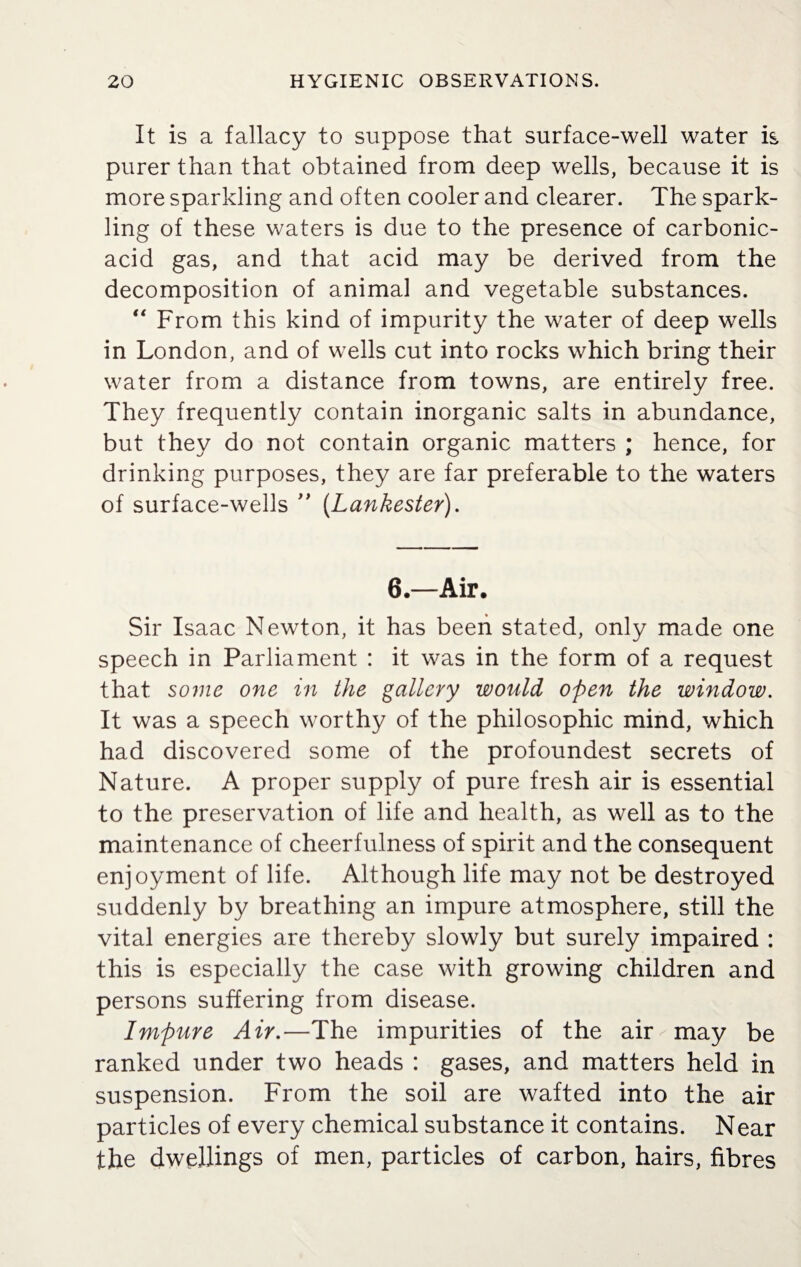 It is a fallacy to suppose that surface-well water is purer than that obtained from deep wells, because it is more sparkling and often cooler and clearer. The spark¬ ling of these waters is due to the presence of carbonic- acid gas, and that acid may be derived from the decomposition of animal and vegetable substances. “ From this kind of impurity the water of deep wells in London, and of wells cut into rocks which bring their water from a distance from towns, are entirely free. They frequently contain inorganic salts in abundance, but they do not contain organic matters ; hence, for drinking purposes, they are far preferable to the waters of surface-wells ” (.Lankester). 6.—Air. Sir Isaac Newton, it has been stated, only made one speech in Parliament : it was in the form of a request that some one in the gallery would open the window. It was a speech worthy of the philosophic mind, which had discovered some of the profoundest secrets of Nature. A proper supply of pure fresh air is essential to the preservation of life and health, as well as to the maintenance of cheerfulness of spirit and the consequent enjoyment of life. Although life may not be destroyed suddenly by breathing an impure atmosphere, still the vital energies are thereby slowly but surely impaired : this is especially the case with growing children and persons suffering from disease. Impure Air.—The impurities of the air may be ranked under two heads : gases, and matters held in suspension. From the soil are wafted into the air particles of every chemical substance it contains. Near the dwellings of men, particles of carbon, hairs, fibres