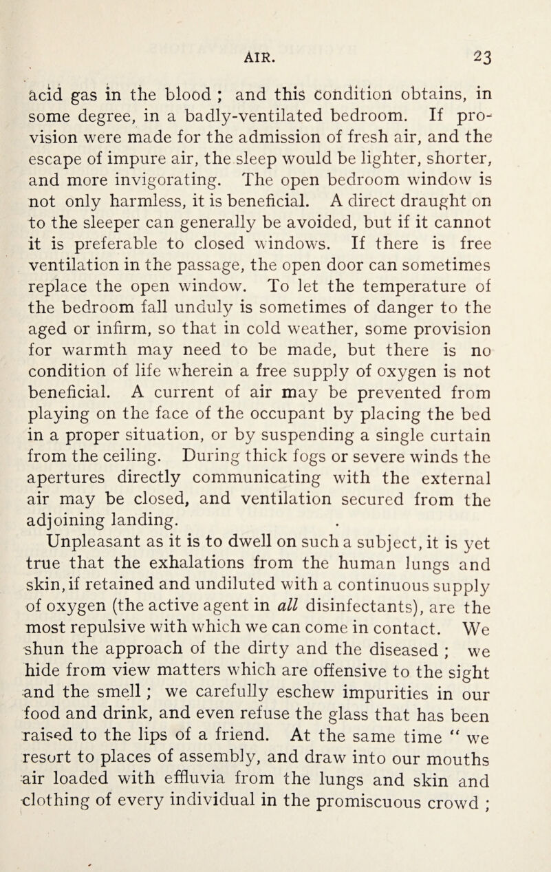 acid gas in the blood ; and this Condition obtains, in some degree, in a badly-ventilated bedroom. If pro¬ vision were made for the admission of fresh air, and the escape of impure air, the sleep would be lighter, shorter, and more invigorating. The open bedroom window is not only harmless, it is beneficial. A direct draught on to the sleeper can generally be avoided, but if it cannot it is preferable to closed windows. If there is free ventilation in the passage, the open door can sometimes replace the open window. To let the temperature of the bedroom fall unduly is sometimes of danger to the aged or infirm, so that in cold weather, some provision for warmth may need to be made, but there is no condition of life wherein a free supply of oxygen is not beneficial. A current of air may be prevented from playing on the face of the occupant by placing the bed in a proper situation, or by suspending a single curtain from the ceiling. During thick fogs or severe winds the apertures directly communicating with the external air may be closed, and ventilation secured from the adjoining landing. Unpleasant as it is to dwell on such a subject, it is yet true that the exhalations from the human lungs and skin, if retained and undiluted with a continuous supply of oxygen (the active agent in all disinfectants), are the most repulsive with which we can come in contact. We shun the approach of the dirty and the diseased ; we hide from view matters which are offensive to the sight and the smell; we carefully eschew impurities in our food and drink, and even refuse the glass that has been raised to the lips of a friend. At the same time  we resort to places of assembly, and draw into our mouths air loaded with effluvia from the lungs and skin and clothing of every individual in the promiscuous crowd ;