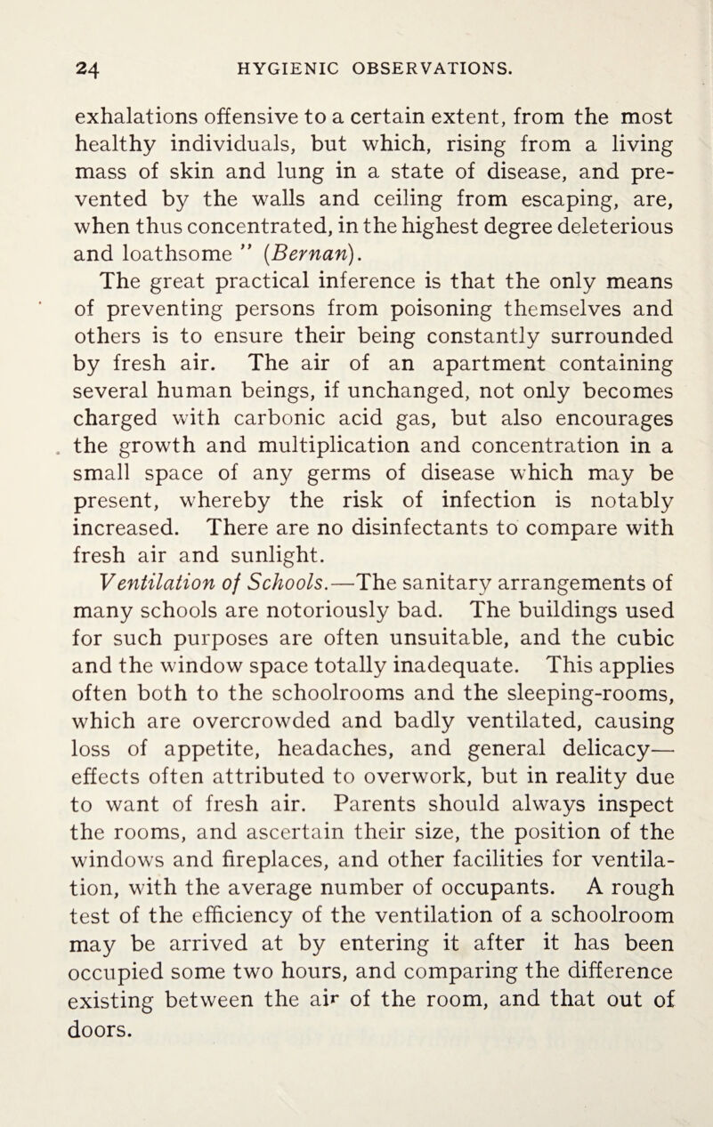 exhalations offensive to a certain extent, from the most healthy individuals, but which, rising from a living mass of skin and lung in a state of disease, and pre¬ vented by the walls and ceiling from escaping, are, when thus concentrated, in the highest degree deleterious and loathsome ” (Bernan). The great practical inference is that the only means of preventing persons from poisoning themselves and others is to ensure their being constantly surrounded by fresh air. The air of an apartment containing several human beings, if unchanged, not only becomes charged with carbonic acid gas, but also encourages . the growth and multiplication and concentration in a small space of any germs of disease which may be present, whereby the risk of infection is notably increased. There are no disinfectants to compare with fresh air and sunlight. Ventilation of Schools.—The sanitary arrangements of many schools are notoriously bad. The buildings used for such purposes are often unsuitable, and the cubic and the window space totally inadequate. This applies often both to the schoolrooms and the sleeping-rooms, which are overcrowded and badly ventilated, causing loss of appetite, headaches, and general delicacy— effects often attributed to overwork, but in reality due to want of fresh air. Parents should always inspect the rooms, and ascertain their size, the position of the windows and fireplaces, and other facilities for ventila¬ tion, with the average number of occupants. A rough test of the efficiency of the ventilation of a schoolroom may be arrived at by entering it after it has been occupied some two hours, and comparing the difference existing between the air of the room, and that out of doors.