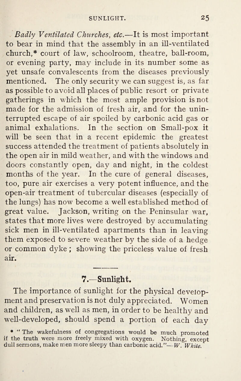 Badly Ventilated Churches, etc.—It is most important to bear in mind that the assembly in an ill-ventilated church,* court of law, schoolroom, theatre, ball-room, or evening party, may include in its number some as yet unsafe convalescents from the diseases previously mentioned. The only security we can suggest is, as far as possible to avoid all places of public resort or private gatherings in which the most ample provision is not made for the admission of fresh air, and for the unin¬ terrupted escape of air spoiled by carbonic acid gas or animal exhalations. In the section on Small-pox it will be seen that in a recent epidemic the greatest success attended the treatment of patients absolutely in the open air in mild weather, and with the windows and doors constantly open, day and night, in the coldest months of the year. In the cure of general diseases, too, pure air exercises a very potent influence, and the open-air treatment of tubercular diseases (especially of the lungs) has now become a well established method of great value. Jackson, writing on the Peninsular war, states that more lives were destroyed by accumulating sick men in ill-ventilated apartments than in leaving them exposed to severe weather by the side of a hedge or common dyke; showing the priceless value of fresh air. 7.—Sunlight. The importance of sunlight for the physical develop¬ ment and preservation is not duly appreciated. Women and children, as well as men, in order to be healthy and well-developed, should spend a portion of each day * “ The wakefulness of congregations would be much promoted if the truth were more freely mixed with oxygen. Nothing, except dull sermons, make men more sleepy than carbonic acid.—W. White.