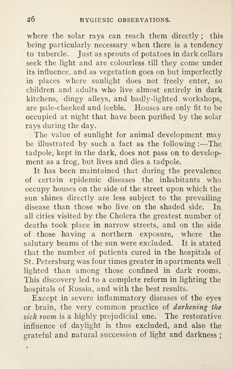 where the solar rays can reach them directly; this being particularly necessary when there is a tendency to tubercle. Just as sprouts of potatoes in dark cellars seek the light and are colourless till they come under its influence, and as vegetation goes on but imperfectly in places where sunlight does not freely enter, so children and adults who live almost entirely in dark kitchens, dingy alleys, and badly-lighted workshops, are pale-cheeked and feeble. Houses are only fit to be occupied at night that have been purified by the solar rays during the day. The value of sunlight for animal development may be illustrated by such a fact as the following :—The tadpole, kept in the dark, does not pass on to develop¬ ment as a frog, but lives and dies a tadpole. It has been maintained that during the prevalence of certain epidemic diseases the inhabitants who occupy houses on the side of the street upon which the sun shines directly are less subject to the prevailing disease than those who live on the shaded side. In all cities visited by the Cholera the greatest number of deaths took place in narrow streets, and on the side of those having a northern exposure, where the salutary beams of the sun were excluded. It is stated that the number of patients cured in the hospitals of St. Petersburg was four times greater in apartments well lighted than among those confined in dark rooms. This discovery led to a complete reform in lighting the hospitals of Russia, and with the best results. Except in severe inflammatory diseases of the eyes or brain, the very common practice of darkening the sick room is a highly prejudicial one. The restorative influence of daylight is thus excluded, and also the grateful and natural succession of light and darkness ;