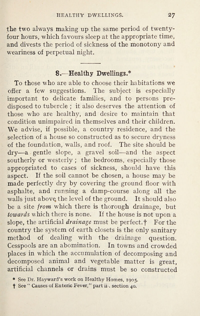 the two always making up the same period of twenty- four hours, which favours sleep at the appropriate time, and divests the period of sickness of the monotony and weariness of perpetual night. 8.—Healthy Dwellings.* To those who are able to choose their habitations we offer a few suggestions. The subject is especially important to delicate families, and to persons pre¬ disposed to tubercle ; it also deserves the attention of those who are healthy, and desire to maintain that condition unimpaired in themselves and their children. We advise, if possible, a country residence, and the selection of a house so constructed as to secure dryness of the foundation, walls, and roof. The site should be dry—a gentle slope, a gravel soil—and the aspect southerly or westerly ; the bedrooms, especially those appropriated to cases of sickness, should have this aspect. If the soil cannot be chosen, a house may be made perfectly dry by covering the ground floor with asphalte, and running a damp-course along all the walls just abovq the level of the ground. It should also be a site from which there is thorough drainage, but towards which there is none. If the house is not upon a slope, the artificial drainage must be perfect.f For the country the system of earth closets is the only sanitary method of dealing with the drainage question. Cesspools are an abomination. In towns and crowded places in which the accumulation of decomposing and decomposed animal and vegetable matter is great, artificial channels or drains must be so constructed * See Dr. Hayward's work on Healthy Homes, 1905. t See “ Causes of Enteric Fever,” part ii-. section 40.