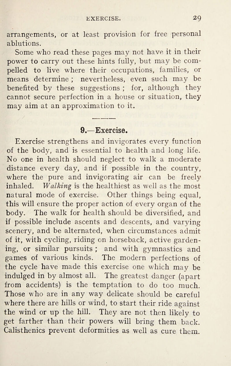 arrangements, or at least provision for free personal ablutions. Some who read these pages may not have it in their power to carry out these hints fully, but may be com¬ pelled to live where their occupations, families, or means determine ; nevertheless, even such may be benefited by these suggestions ; for, although they cannot secure perfection in a house or situation, they may aim at an approximation to it. 9.—Exercise. Exercise strengthens and invigorates every function of the body, and is essential to health and long life. No one in health should neglect to walk a moderate distance every day, and if possible in the country, where the pure and invigorating air can be freely inhaled. Walking is the healthiest as well as the most natural mode of exercise. Other things being equal, this will ensure the proper action of every organ of the body. The walk for health should be diversified, and if possible include ascents and descents, and varying scenery, and be alternated, when circumstances admit of it, with cycling, riding on horseback, active garden¬ ing, or similar pursuits ; and with gymnastics and games of various kinds. The modern perfections of the cycle have made this exercise one which may be indulged in by almost all. The greatest danger (apart from accidents) is the temptation to do too much. Those who are in any way delicate should be careful where there are hills or wind, to start their ride against the wind or up the hill. They are not then likely to get farther than their powers will bring them back. Calisthenics prevent deformities as well as cure them.